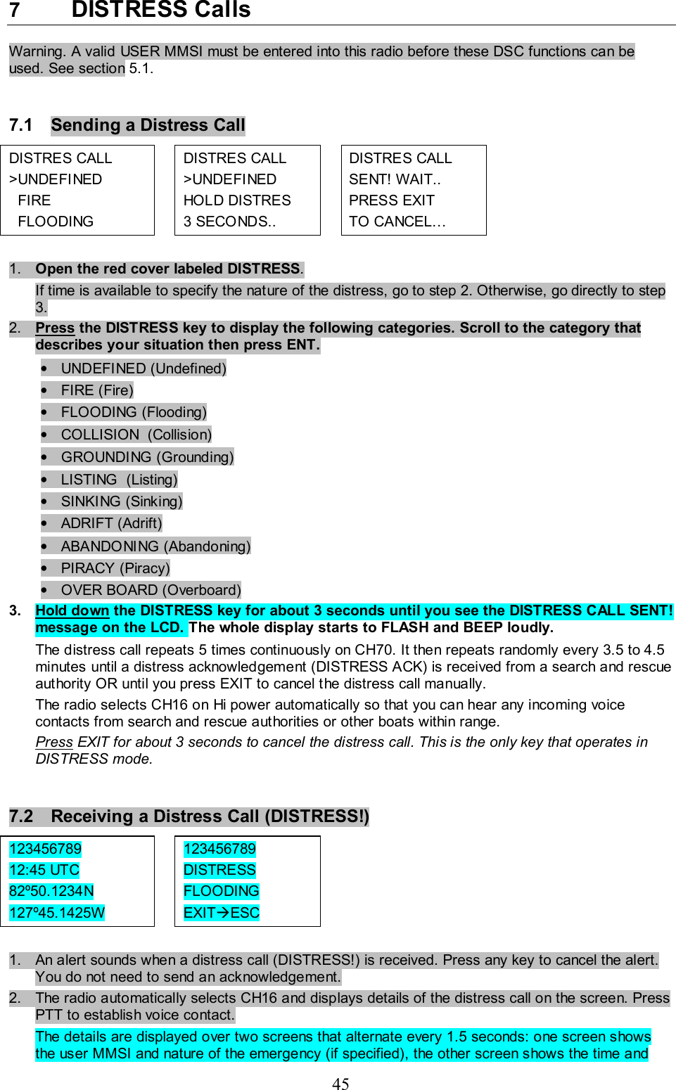 45 7  DISTRESS Calls  Warning. A valid USER MMSI must be entered into this radio before these DSC functions can be used. See section 5.1.   7.1  Sending a Distress Call  DISTRES CALL  &gt;UNDEFINED    FIRE    FLOODING    DISTRES CALL  &gt;UNDEFINED HOLD DISTRES  3 SECONDS..    DISTRES CALL  SENT! WAIT..  PRESS EXIT  TO CANCEL…    1.  Open the red cover labeled DISTRESS.  If time is available to specify the nature of the distress, go to step 2. Otherwise, go directly to step 3. 2.  Press the DISTRESS key to display the following categories. Scroll to the category that describes your situation then press ENT.  • UNDEFINED (Undefined) • FIRE (Fire) •  FLOODING (Flooding)  •  COLLISION  (Collision) • GROUNDING (Grounding) •  LISTING  (Listing) • SINKING (Sinking) • ADRIFT (Adrift) • ABANDONING (Abandoning) • PIRACY (Piracy) •  OVER BOARD (Overboard) 3. Hold down the DISTRESS key for about 3 seconds until you see the DISTRESS CALL SENT! message on the LCD. The whole display starts to FLASH and BEEP loudly.  The distress call repeats 5 times continuously on CH70. It then repeats randomly every 3.5 to 4.5 minutes until a distress acknowledgement (DISTRESS ACK) is received from a search and rescue authority OR until you press EXIT to cancel the distress call manually.  The radio selects CH16 on Hi power automatically so that you can hear any incoming voice contacts from search and rescue authorities or other boats within range.  Press EXIT for about 3 seconds to cancel the distress call. This is the only key that operates in DISTRESS mode.   7.2  Receiving a Distress Call (DISTRESS!) 123456789  12:45 UTC 82º50.1234N  127º45.1425W    123456789  DISTRESS FLOODING  EXITÆESC       1.  An alert sounds when a distress call (DISTRESS!) is received. Press any key to cancel the alert. You do not need to send an acknowledgement.  2.  The radio automatically selects CH16 and displays details of the distress call on the screen. Press PTT to establish voice contact.  The details are displayed over two screens that alternate every 1.5 seconds: one screen shows the user MMSI and nature of the emergency (if specified), the other screen shows the time and 