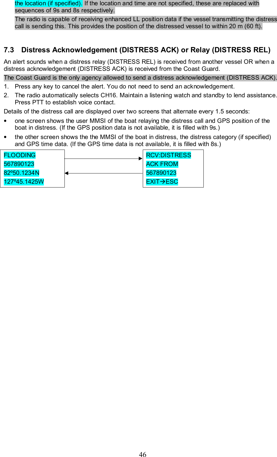 46 the location (if specified). If the location and time are not specified, these are replaced with sequences of 9s and 8s respectively.  The radio is capable of receiving enhanced LL position data if the vessel transmitting the distress call is sending this. This provides the position of the distressed vessel to within 20 m (60 ft).  7.3  Distress Acknowledgement (DISTRESS ACK) or Relay (DISTRESS REL) An alert sounds when a distress relay (DISTRESS REL) is received from another vessel OR when a distress acknowledgement (DISTRESS ACK) is received from the Coast Guard.  The Coast Guard is the only agency allowed to send a distress acknowledgement (DISTRESS ACK). 1.  Press any key to cancel the alert. You do not need to send an acknowledgement.  2.  The radio automatically selects CH16. Maintain a listening watch and standby to lend assistance. Press PTT to establish voice contact.  Details of the distress call are displayed over two screens that alternate every 1.5 seconds: •  one screen shows the user MMSI of the boat relaying the distress call and GPS position of the boat in distress. (If the GPS position data is not available, it is filled with 9s.) •  the other screen shows the the MMSI of the boat in distress, the distress category (if specified) and GPS time data. (If the GPS time data is not available, it is filled with 8s.)  FLOODING  567890123  82º50.1234N  127º45.1425W       RCV:DISTRESS ACK FROM 567890123  EXITÆESC     