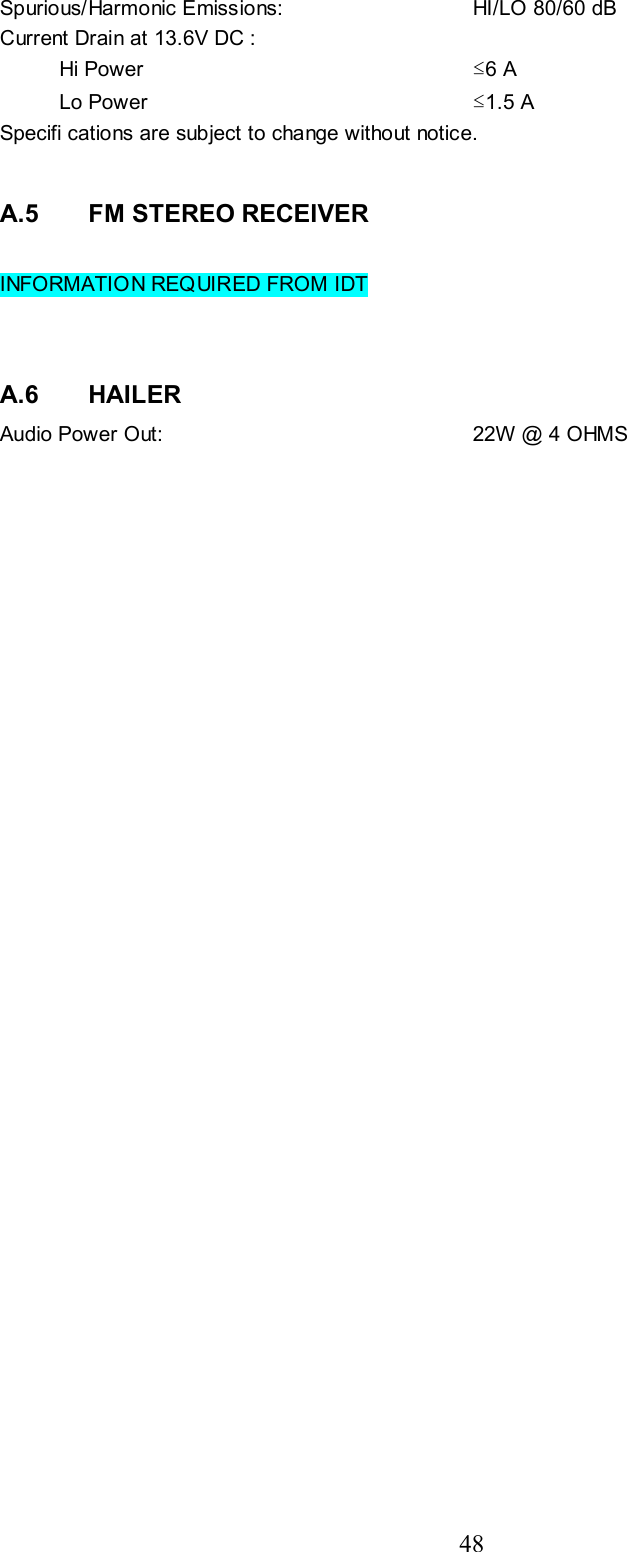 48 Spurious/Harmonic Emissions:   HI/LO 80/60 dB Current Drain at 13.6V DC :     Hi Power  ≤6 A  Lo Power  ≤1.5 A Specifi cations are subject to change without notice.   A.5   FM STEREO RECEIVER  INFORMATION REQUIRED FROM IDT   A.6   HAILER Audio Power Out:  22W @ 4 OHMS 