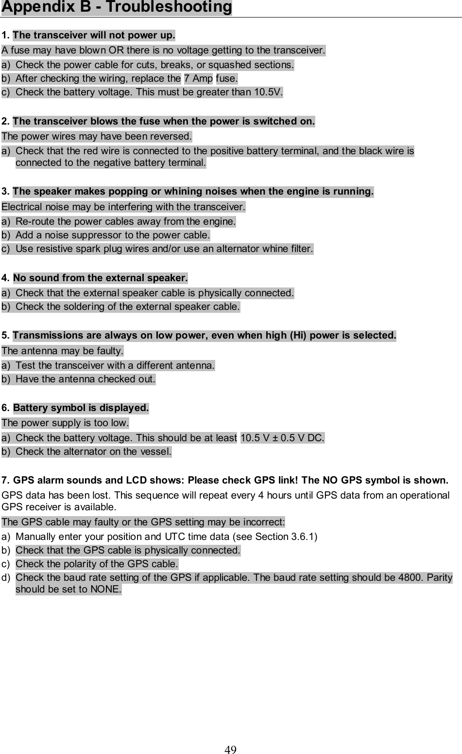 49 Appendix B - Troubleshooting  1. The transceiver will not power up.  A fuse may have blown OR there is no voltage getting to the transceiver.  a)  Check the power cable for cuts, breaks, or squashed sections.  b)  After checking the wiring, replace the 7 Amp fuse.  c)  Check the battery voltage. This must be greater than 10.5V.   2. The transceiver blows the fuse when the power is switched on.  The power wires may have been reversed.  a)  Check that the red wire is connected to the positive battery terminal, and the black wire is connected to the negative battery terminal.   3. The speaker makes popping or whining noises when the engine is running.  Electrical noise may be interfering with the transceiver.  a)  Re-route the power cables away from the engine.  b)  Add a noise suppressor to the power cable.  c)  Use resistive spark plug wires and/or use an alternator whine filter.   4. No sound from the external speaker.  a)  Check that the external speaker cable is physically connected.  b)  Check the soldering of the external speaker cable.   5. Transmissions are always on low power, even when high (Hi) power is selected.  The antenna may be faulty.  a)  Test the transceiver with a different antenna.  b)  Have the antenna checked out.   6. Battery symbol is displayed.  The power supply is too low.  a)  Check the battery voltage. This should be at least 10.5 V ± 0.5 V DC. b)  Check the alternator on the vessel.   7. GPS alarm sounds and LCD shows: Please check GPS link! The NO GPS symbol is shown.  GPS data has been lost. This sequence will repeat every 4 hours until GPS data from an operational GPS receiver is available. The GPS cable may faulty or the GPS setting may be incorrect: a)  Manually enter your position and UTC time data (see Section 3.6.1)  b)  Check that the GPS cable is physically connected.  c)  Check the polarity of the GPS cable.  d)  Check the baud rate setting of the GPS if applicable. The baud rate setting should be 4800. Parity should be set to NONE.  