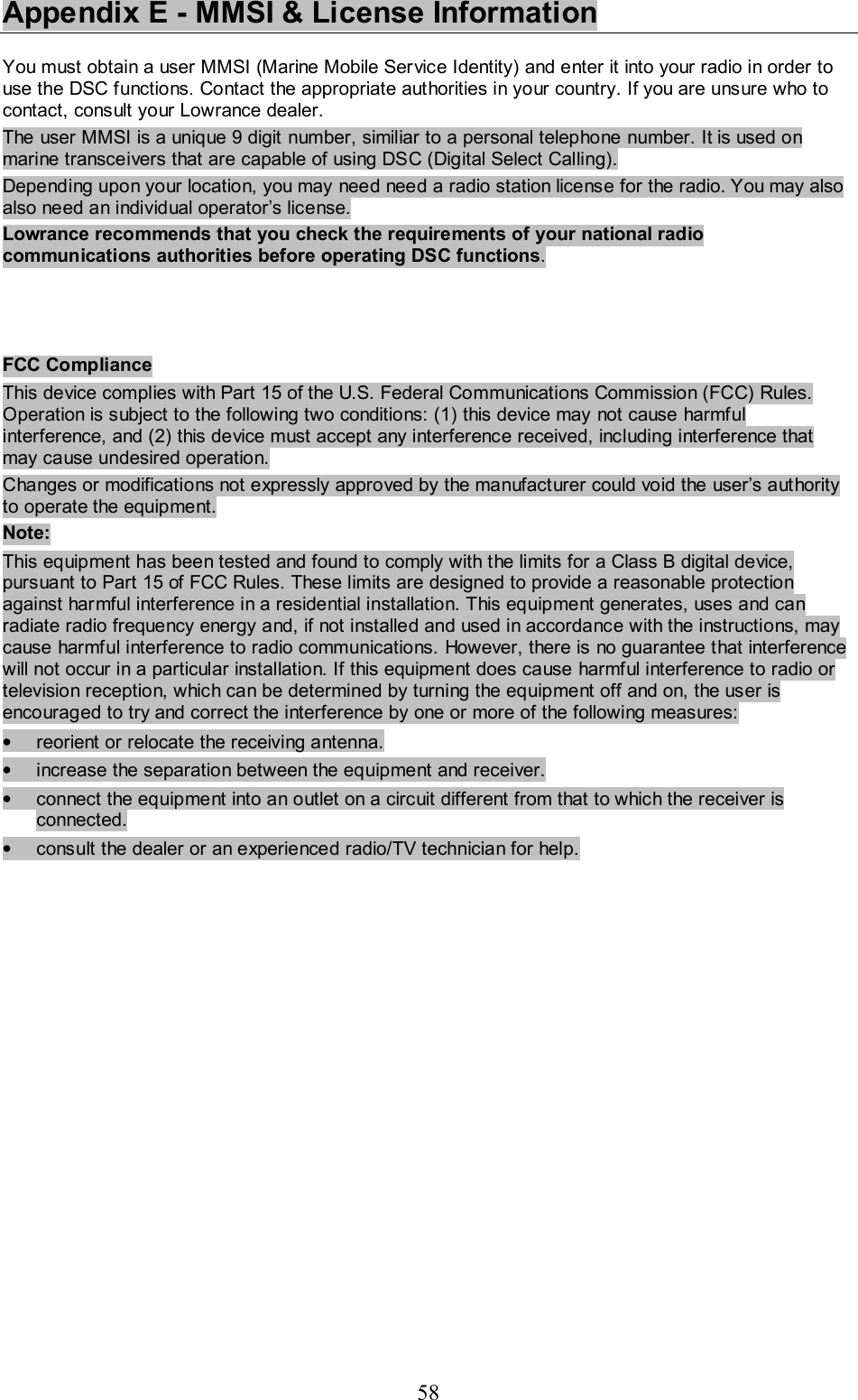 58 Appendix E - MMSI &amp; License Information  You must obtain a user MMSI (Marine Mobile Service Identity) and enter it into your radio in order to use the DSC functions. Contact the appropriate authorities in your country. If you are unsure who to contact, consult your Lowrance dealer.  The user MMSI is a unique 9 digit number, similiar to a personal telephone number. It is used on marine transceivers that are capable of using DSC (Digital Select Calling).  Depending upon your location, you may need need a radio station license for the radio. You may also also need an individual operator’s license.  Lowrance recommends that you check the requirements of your national radio communications authorities before operating DSC functions.     FCC Compliance This device complies with Part 15 of the U.S. Federal Communications Commission (FCC) Rules. Operation is subject to the following two conditions: (1) this device may not cause harmful interference, and (2) this device must accept any interference received, including interference that may cause undesired operation. Changes or modifications not expressly approved by the manufacturer could void the user’s authority to operate the equipment. Note: This equipment has been tested and found to comply with the limits for a Class B digital device, pursuant to Part 15 of FCC Rules. These limits are designed to provide a reasonable protection against harmful interference in a residential installation. This equipment generates, uses and can radiate radio frequency energy and, if not installed and used in accordance with the instructions, may cause harmful interference to radio communications. However, there is no guarantee that interference will not occur in a particular installation. If this equipment does cause harmful interference to radio or television reception, which can be determined by turning the equipment off and on, the user is encouraged to try and correct the interference by one or more of the following measures:  •  reorient or relocate the receiving antenna.  •  increase the separation between the equipment and receiver.  •  connect the equipment into an outlet on a circuit different from that to which the receiver is connected.  •  consult the dealer or an experienced radio/TV technician for help.   