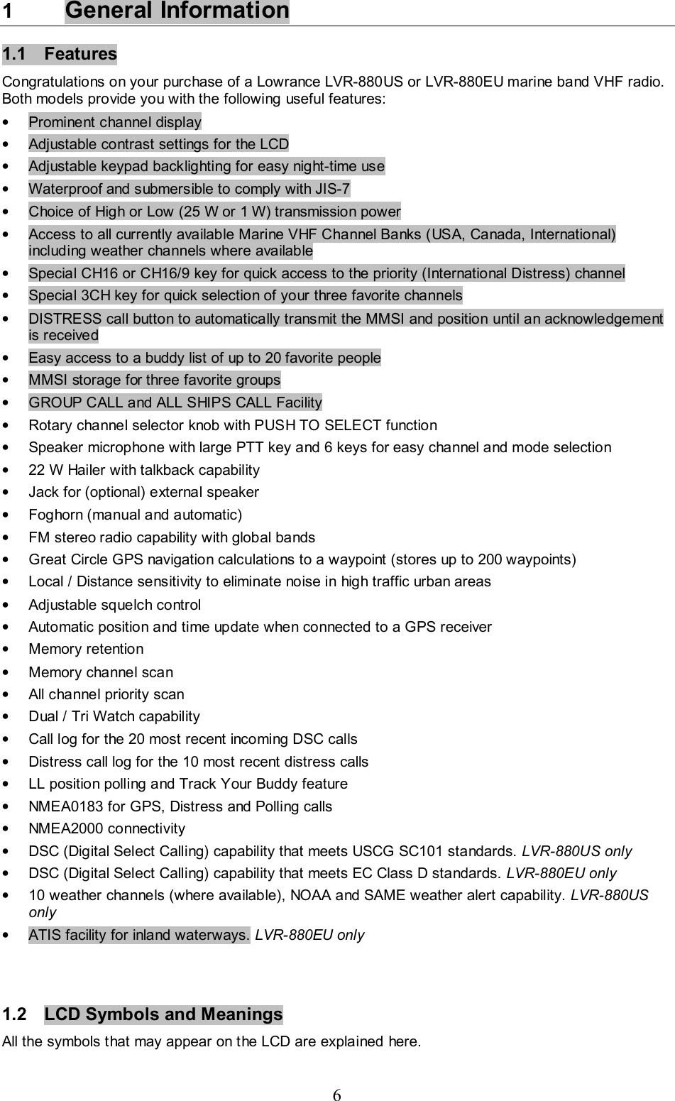 6 1  General Information  1.1 Features  Congratulations on your purchase of a Lowrance LVR-880US or LVR-880EU marine band VHF radio. Both models provide you with the following useful features:  •  Prominent channel display •  Adjustable contrast settings for the LCD  •  Adjustable keypad backlighting for easy night-time use  •  Waterproof and submersible to comply with JIS-7  •  Choice of High or Low (25 W or 1 W) transmission power  •  Access to all currently available Marine VHF Channel Banks (USA, Canada, International) including weather channels where available •  Special CH16 or CH16/9 key for quick access to the priority (International Distress) channel  •  Special 3CH key for quick selection of your three favorite channels •  DISTRESS call button to automatically transmit the MMSI and position until an acknowledgement is received •  Easy access to a buddy list of up to 20 favorite people •  MMSI storage for three favorite groups •  GROUP CALL and ALL SHIPS CALL Facility •  Rotary channel selector knob with PUSH TO SELECT function  •  Speaker microphone with large PTT key and 6 keys for easy channel and mode selection •  22 W Hailer with talkback capability •  Jack for (optional) external speaker •  Foghorn (manual and automatic) •  FM stereo radio capability with global bands •  Great Circle GPS navigation calculations to a waypoint (stores up to 200 waypoints)  •  Local / Distance sensitivity to eliminate noise in high traffic urban areas  •  Adjustable squelch control •  Automatic position and time update when connected to a GPS receiver • Memory retention •  Memory channel scan •  All channel priority scan •  Dual / Tri Watch capability   •  Call log for the 20 most recent incoming DSC calls •  Distress call log for the 10 most recent distress calls •  LL position polling and Track Your Buddy feature •  NMEA0183 for GPS, Distress and Polling calls • NMEA2000 connectivity •  DSC (Digital Select Calling) capability that meets USCG SC101 standards. LVR-880US only  •  DSC (Digital Select Calling) capability that meets EC Class D standards. LVR-880EU only  •  10 weather channels (where available), NOAA and SAME weather alert capability. LVR-880US only  •  ATIS facility for inland waterways. LVR-880EU only    1.2  LCD Symbols and Meanings  All the symbols that may appear on the LCD are explained here.  