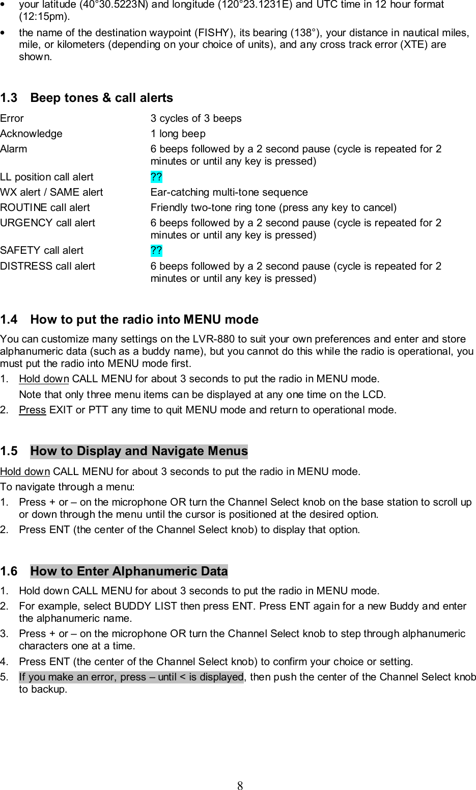 8 •  your latitude (40°30.5223N) and longitude (120°23.1231E) and UTC time in 12 hour format (12:15pm).  •  the name of the destination waypoint (FISHY), its bearing (138°), your distance in nautical miles, mile, or kilometers (depending on your choice of units), and any cross track error (XTE) are shown.  1.3  Beep tones &amp; call alerts Error  3 cycles of 3 beeps  Acknowledge  1 long beep Alarm  6 beeps followed by a 2 second pause (cycle is repeated for 2 minutes or until any key is pressed) LL position call alert  ?? WX alert / SAME alert  Ear-catching multi-tone sequence ROUTINE call alert  Friendly two-tone ring tone (press any key to cancel) URGENCY call alert  6 beeps followed by a 2 second pause (cycle is repeated for 2 minutes or until any key is pressed) SAFETY call alert  ?? DISTRESS call alert  6 beeps followed by a 2 second pause (cycle is repeated for 2 minutes or until any key is pressed)  1.4  How to put the radio into MENU mode You can customize many settings on the LVR-880 to suit your own preferences and enter and store alphanumeric data (such as a buddy name), but you cannot do this while the radio is operational, you must put the radio into MENU mode first. 1. Hold down CALL MENU for about 3 seconds to put the radio in MENU mode.  Note that only three menu items can be displayed at any one time on the LCD.  2. Press EXIT or PTT any time to quit MENU mode and return to operational mode.  1.5  How to Display and Navigate Menus  Hold down CALL MENU for about 3 seconds to put the radio in MENU mode. To navigate through a menu: 1.  Press + or – on the microphone OR turn the Channel Select knob on the base station to scroll up or down through the menu until the cursor is positioned at the desired option.  2.  Press ENT (the center of the Channel Select knob) to display that option.  1.6  How to Enter Alphanumeric Data 1.  Hold down CALL MENU for about 3 seconds to put the radio in MENU mode. 2.  For example, select BUDDY LIST then press ENT. Press ENT again for a new Buddy and enter the alphanumeric name. 3.  Press + or – on the microphone OR turn the Channel Select knob to step through alphanumeric characters one at a time. 4.  Press ENT (the center of the Channel Select knob) to confirm your choice or setting.  5.  If you make an error, press – until &lt; is displayed, then push the center of the Channel Select knob to backup.   