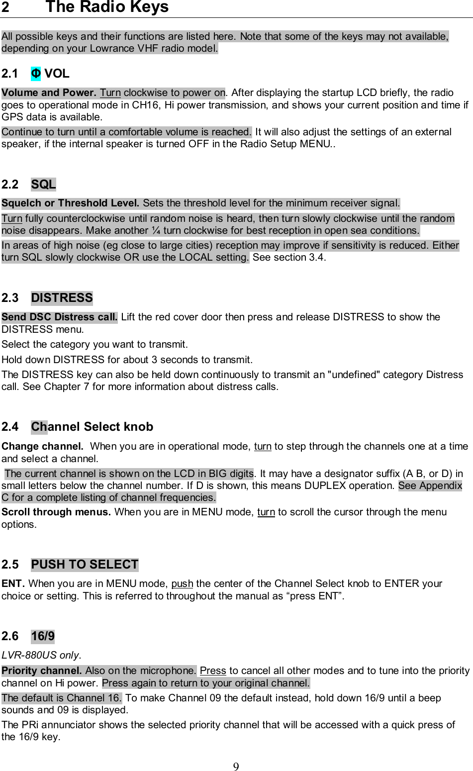 9 2  The Radio Keys  All possible keys and their functions are listed here. Note that some of the keys may not available, depending on your Lowrance VHF radio model.  2.1  Φ VOL  Volume and Power. Turn clockwise to power on. After displaying the startup LCD briefly, the radio goes to operational mode in CH16, Hi power transmission, and shows your current position and time if GPS data is available. Continue to turn until a comfortable volume is reached. It will also adjust the settings of an external speaker, if the internal speaker is turned OFF in the Radio Setup MENU..   2.2  SQL   Squelch or Threshold Level. Sets the threshold level for the minimum receiver signal. Turn fully counterclockwise until random noise is heard, then turn slowly clockwise until the random noise disappears. Make another ¼ turn clockwise for best reception in open sea conditions.  In areas of high noise (eg close to large cities) reception may improve if sensitivity is reduced. Either turn SQL slowly clockwise OR use the LOCAL setting. See section 3.4.   2.3 DISTRESS  Send DSC Distress call. Lift the red cover door then press and release DISTRESS to show the DISTRESS menu. Select the category you want to transmit. Hold down DISTRESS for about 3 seconds to transmit.  The DISTRESS key can also be held down continuously to transmit an &quot;undefined&quot; category Distress call. See Chapter 7 for more information about distress calls.   2.4  Channel Select knob  Change channel.  When you are in operational mode, turn to step through the channels one at a time and select a channel.  The current channel is shown on the LCD in BIG digits. It may have a designator suffix (A B, or D) in small letters below the channel number. If D is shown, this means DUPLEX operation. See Appendix C for a complete listing of channel frequencies.  Scroll through menus. When you are in MENU mode, turn to scroll the cursor through the menu options.    2.5  PUSH TO SELECT  ENT. When you are in MENU mode, push the center of the Channel Select knob to ENTER your choice or setting. This is referred to throughout the manual as “press ENT”.  2.6 16/9 LVR-880US only.   Priority channel. Also on the microphone. Press to cancel all other modes and to tune into the priority channel on Hi power. Press again to return to your original channel.  The default is Channel 16. To make Channel 09 the default instead, hold down 16/9 until a beep sounds and 09 is displayed.  The PRi annunciator shows the selected priority channel that will be accessed with a quick press of the 16/9 key. 