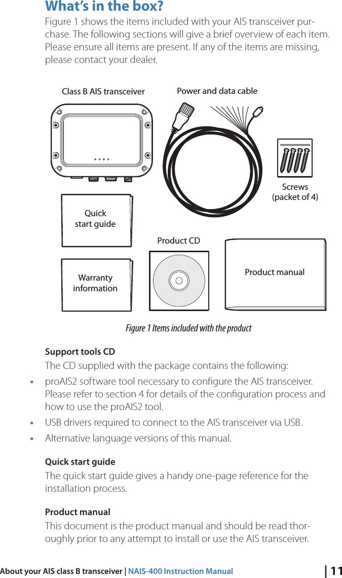 | 11About your AIS class B transceiver | NAIS-400 Instruction ManualWhat’s in the box?Figure 1 shows the items included with your AIS transceiver pur-chase. The following sections will give a brief overview of each item. Please ensure all items are present. If any of the items are missing, please contact your dealer.Screws(packet of 4)Quickstart guideProduct manualClass B AIS transceiver Power and data cableProduct CDWarrantyinformationFigure 1 Items included with the productSupport tools CD The CD supplied with the package contains the following: • proAIS2 software tool necessary to conﬁgure the AIS transceiver. Please refer to section 4 for details of the conﬁguration process and how to use the proAIS2 tool. • USB drivers required to connect to the AIS transceiver via USB. • Alternative language versions of this manual. Quick start guide The quick start guide gives a handy one-page reference for the installation process. Product manual This document is the product manual and should be read thor-oughly prior to any attempt to install or use the AIS transceiver. 