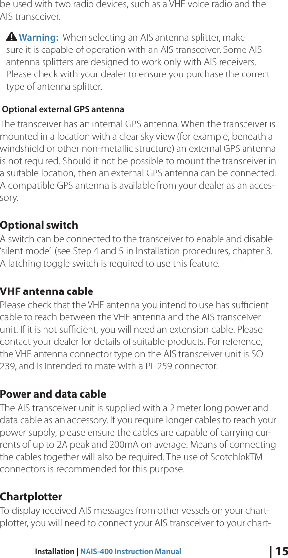 | 15Installation | NAIS-400 Instruction Manualbe used with two radio devices, such as a VHF voice radio and the AIS transceiver.  Warning:  When selecting an AIS antenna splitter, make sure it is capable of operation with an AIS transceiver. Some AIS antenna splitters are designed to work only with AIS receivers. Please check with your dealer to ensure you purchase the correct type of antenna splitter.  Optional external GPS antenna The transceiver has an internal GPS antenna. When the transceiver is mounted in a location with a clear sky view (for example, beneath a windshield or other non-metallic structure) an external GPS antenna is not required. Should it not be possible to mount the transceiver in a suitable location, then an external GPS antenna can be connected. A compatible GPS antenna is available from your dealer as an acces-sory. Optional switch A switch can be connected to the transceiver to enable and disable ‘silent mode’  (see Step 4 and 5 in Installation procedures, chapter 3. A latching toggle switch is required to use this feature. VHF antenna cable Please check that the VHF antenna you intend to use has suﬃcient cable to reach between the VHF antenna and the AIS transceiver unit. If it is not suﬃcient, you will need an extension cable. Please contact your dealer for details of suitable products. For reference, the VHF antenna connector type on the AIS transceiver unit is SO 239, and is intended to mate with a PL 259 connector. Power and data cable The AIS transceiver unit is supplied with a 2 meter long power and data cable as an accessory. If you require longer cables to reach your power supply, please ensure the cables are capable of carrying cur-rents of up to 2A peak and 200mA on average. Means of connecting the cables together will also be required. The use of ScotchlokTM connectors is recommended for this purpose. Chartplotter To display received AIS messages from other vessels on your chart-plotter, you will need to connect your AIS transceiver to your chart- 