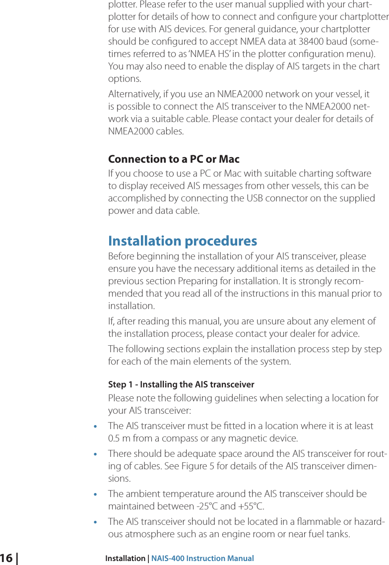 16 |  Installation | NAIS-400 Instruction Manualplotter. Please refer to the user manual supplied with your chart-plotter for details of how to connect and conﬁgure your chartplotter for use with AIS devices. For general guidance, your chartplotter should be conﬁgured to accept NMEA data at 38400 baud (some-times referred to as ‘NMEA HS’ in the plotter conﬁguration menu). You may also need to enable the display of AIS targets in the chart options. Alternatively, if you use an NMEA2000 network on your vessel, it is possible to connect the AIS transceiver to the NMEA2000 net-work via a suitable cable. Please contact your dealer for details of NMEA2000 cables. Connection to a PC or Mac If you choose to use a PC or Mac with suitable charting software to display received AIS messages from other vessels, this can be accomplished by connecting the USB connector on the supplied power and data cable. Installation proceduresBefore beginning the installation of your AIS transceiver, please ensure you have the necessary additional items as detailed in the previous section Preparing for installation. It is strongly recom-mended that you read all of the instructions in this manual prior to installation. If, after reading this manual, you are unsure about any element of the installation process, please contact your dealer for advice. The following sections explain the installation process step by step for each of the main elements of the system. Step 1 - Installing the AIS transceiverPlease note the following guidelines when selecting a location for your AIS transceiver:• The AIS transceiver must be ﬁtted in a location where it is at least  0.5 m from a compass or any magnetic device. • There should be adequate space around the AIS transceiver for rout-ing of cables. See Figure 5 for details of the AIS transceiver dimen-sions. • The ambient temperature around the AIS transceiver should be maintained between -25°C and +55°C. • The AIS transceiver should not be located in a ﬂammable or hazard-ous atmosphere such as an engine room or near fuel tanks. 