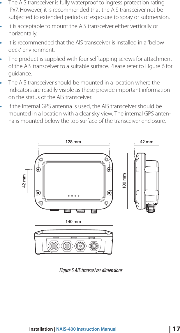 | 17Installation | NAIS-400 Instruction Manual• The AIS transceiver is fully waterproof to ingress protection rating IPx7. However, it is recommended that the AIS transceiver not be subjected to extended periods of exposure to spray or submersion. • It is acceptable to mount the AIS transceiver either vertically or horizontally. • It is recommended that the AIS transceiver is installed in a ‘below deck’ environment.• The product is supplied with four selftapping screws for attachment of the AIS transceiver to a suitable surface. Please refer to Figure 6 for guidance.• The AIS transceiver should be mounted in a location where the indicators are readily visible as these provide important information on the status of the AIS transceiver.• If the internal GPS antenna is used, the AIS transceiver should be mounted in a location with a clear sky view. The internal GPS anten-na is mounted below the top surface of the transceiver enclosure.  InstallationPage 13 Figure 5 AIS transceiver dimensions140 mm42 mm100 mm42 mm128 mmFigure 5 AIS transceiver dimensions