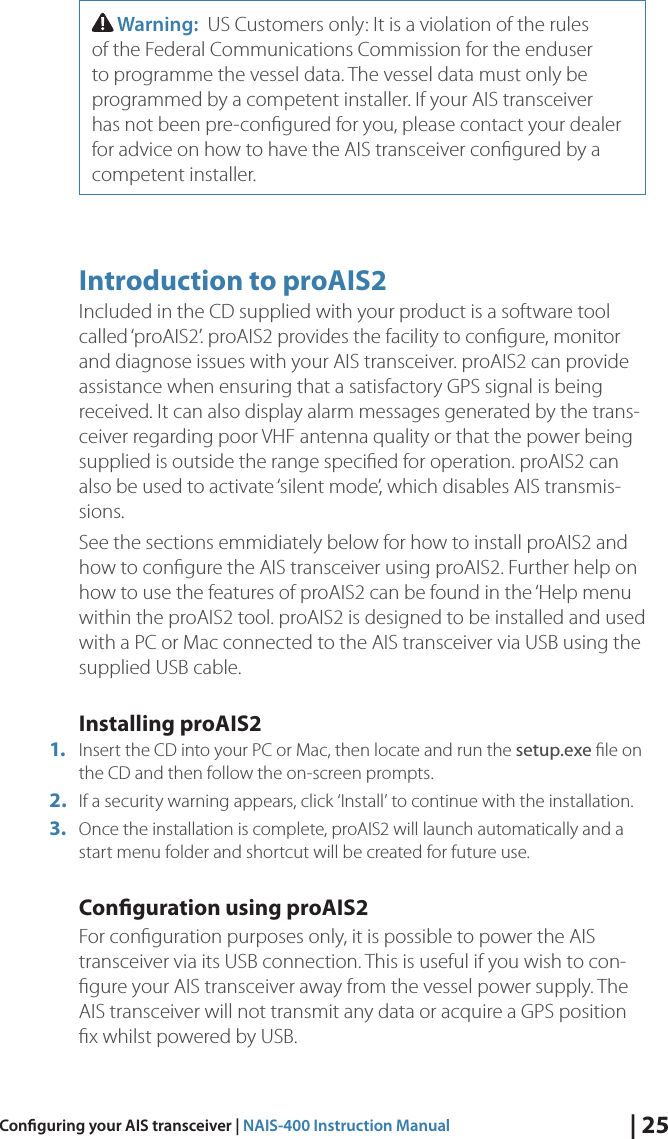 | 25Conguring your AIS transceiver | NAIS-400 Instruction Manual Warning:  US Customers only: It is a violation of the rules of the Federal Communications Commission for the enduser to programme the vessel data. The vessel data must only be programmed by a competent installer. If your AIS transceiver has not been pre-conﬁgured for you, please contact your dealer for advice on how to have the AIS transceiver conﬁgured by a competent installer.  Introduction to proAIS2Included in the CD supplied with your product is a software tool called ‘proAIS2’. proAIS2 provides the facility to conﬁgure, monitor and diagnose issues with your AIS transceiver. proAIS2 can provide assistance when ensuring that a satisfactory GPS signal is being received. It can also display alarm messages generated by the trans-ceiver regarding poor VHF antenna quality or that the power being supplied is outside the range speciﬁed for operation. proAIS2 can also be used to activate ‘silent mode’, which disables AIS transmis-sions. See the sections emmidiately below for how to install proAIS2 and how to conﬁgure the AIS transceiver using proAIS2. Further help on how to use the features of proAIS2 can be found in the ‘Help menu within the proAIS2 tool. proAIS2 is designed to be installed and used with a PC or Mac connected to the AIS transceiver via USB using the supplied USB cable. Installing proAIS2 1.  Insert the CD into your PC or Mac, then locate and run the setup.exe ﬁle on the CD and then follow the on-screen prompts. 2.  If a security warning appears, click ‘Install’ to continue with the installation. 3.  Once the installation is complete, proAIS2 will launch automatically and a start menu folder and shortcut will be created for future use. Conguration using proAIS2For conﬁguration purposes only, it is possible to power the AIS transceiver via its USB connection. This is useful if you wish to con-ﬁgure your AIS transceiver away from the vessel power supply. The AIS transceiver will not transmit any data or acquire a GPS position ﬁx whilst powered by USB. 