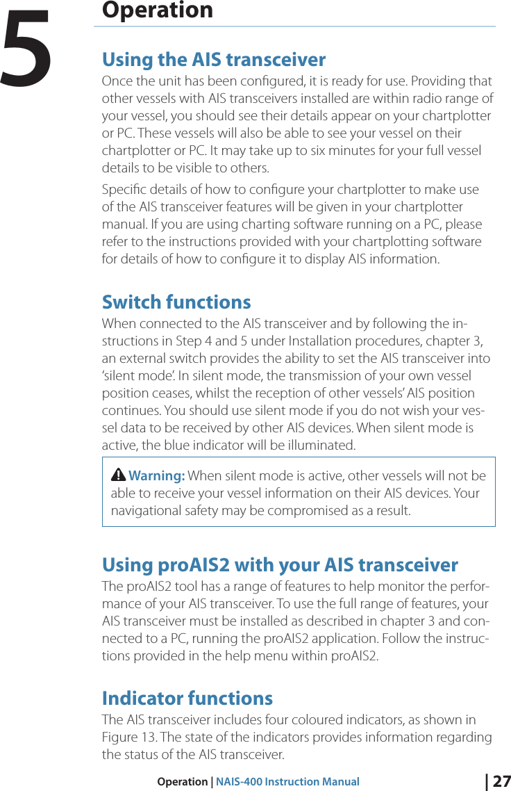 | 27Operation | NAIS-400 Instruction ManualOperationUsing the AIS transceiverOnce the unit has been conﬁgured, it is ready for use. Providing that other vessels with AIS transceivers installed are within radio range of your vessel, you should see their details appear on your chartplotter or PC. These vessels will also be able to see your vessel on their chartplotter or PC. It may take up to six minutes for your full vessel details to be visible to others. Speciﬁc details of how to conﬁgure your chartplotter to make use of the AIS transceiver features will be given in your chartplotter manual. If you are using charting software running on a PC, please refer to the instructions provided with your chartplotting software for details of how to conﬁgure it to display AIS information. Switch functions When connected to the AIS transceiver and by following the in-structions in Step 4 and 5 under Installation procedures, chapter 3, an external switch provides the ability to set the AIS transceiver into ‘silent mode’. In silent mode, the transmission of your own vessel position ceases, whilst the reception of other vessels’ AIS position continues. You should use silent mode if you do not wish your ves-sel data to be received by other AIS devices. When silent mode is active, the blue indicator will be illuminated.  Warning: When silent mode is active, other vessels will not be able to receive your vessel information on their AIS devices. Your navigational safety may be compromised as a result.Using proAIS2 with your AIS transceiverThe proAIS2 tool has a range of features to help monitor the perfor-mance of your AIS transceiver. To use the full range of features, your AIS transceiver must be installed as described in chapter 3 and con-nected to a PC, running the proAIS2 application. Follow the instruc-tions provided in the help menu within proAIS2. Indicator functionsThe AIS transceiver includes four coloured indicators, as shown in Figure 13. The state of the indicators provides information regarding the status of the AIS transceiver. 5