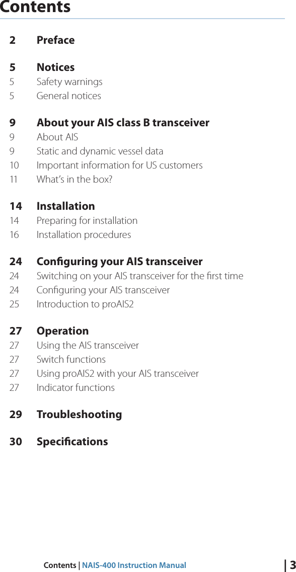 | 3Contents | NAIS-400 Instruction ManualContents2 Preface5 Notices5  Safety warnings5  General notices9  About your AIS class B transceiver9  About AIS9  Static and dynamic vessel data10  Important information for US customers 11  What’s in the box?14 Installation14  Preparing for installation16  Installation procedures24  Conguring your AIS transceiver24  Switching on your AIS transceiver for the ﬁrst time 24  Conﬁguring your AIS transceiver 25  Introduction to proAIS227 Operation27  Using the AIS transceiver27  Switch functions 27  Using proAIS2 with your AIS transceiver27  Indicator functions29 Troubleshooting30 Specications