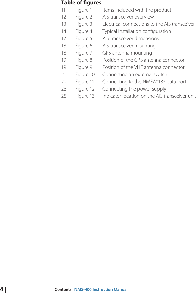 4 |  Contents | NAIS-400 Instruction ManualTable of gures11  Figure 1   Items included with the product12  Figure 2   AIS transceiver overview13  Figure 3   Electrical connections to the AIS transceiver14  Figure 4   Typical installation conﬁguration17  Figure 5   AIS transceiver dimensions18  Figure 6   AIS transceiver mounting18  Figure 7   GPS antenna mounting19  Figure 8   Position of the GPS antenna connector19  Figure 9   Position of the VHF antenna connector21  Figure 10   Connecting an external switch22  Figure 11   Connecting to the NMEA0183 data port23  Figure 12   Connecting the power supply28  Figure 13  Indicator location on the AIS transceiver unit