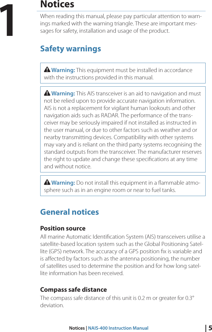 | 5Notices | NAIS-400 Instruction ManualNoticesWhen reading this manual, please pay particular attention to warn-ings marked with the warning triangle. These are important mes-sages for safety, installation and usage of the product.Safety warnings Warning: This equipment must be installed in accordance with the instructions provided in this manual. Warning: This AIS transceiver is an aid to navigation and must not be relied upon to provide accurate navigation information. AIS is not a replacement for vigilant human lookouts and other navigation aids such as RADAR. The performance of the trans-ceiver may be seriously impaired if not installed as instructed in the user manual, or due to other factors such as weather and or nearby transmitting devices. Compatibility with other systems may vary and is reliant on the third party systems recognising the standard outputs from the transceiver. The manufacturer reserves the right to update and change these speciﬁcations at any time and without notice. Warning: Do not install this equipment in a ﬂammable atmo-sphere such as in an engine room or near to fuel tanks.General noticesPosition sourceAll marine Automatic Identiﬁcation System (AIS) transceivers utilise a satellite-based location system such as the Global Positioning Satel-lite (GPS) network. The accuracy of a GPS position ﬁx is variable and is aﬀected by factors such as the antenna positioning, the number of satellites used to determine the position and for how long satel-lite information has been received. Compass safe distanceThe compass safe distance of this unit is 0.2 m or greater for 0.3° deviation. 1