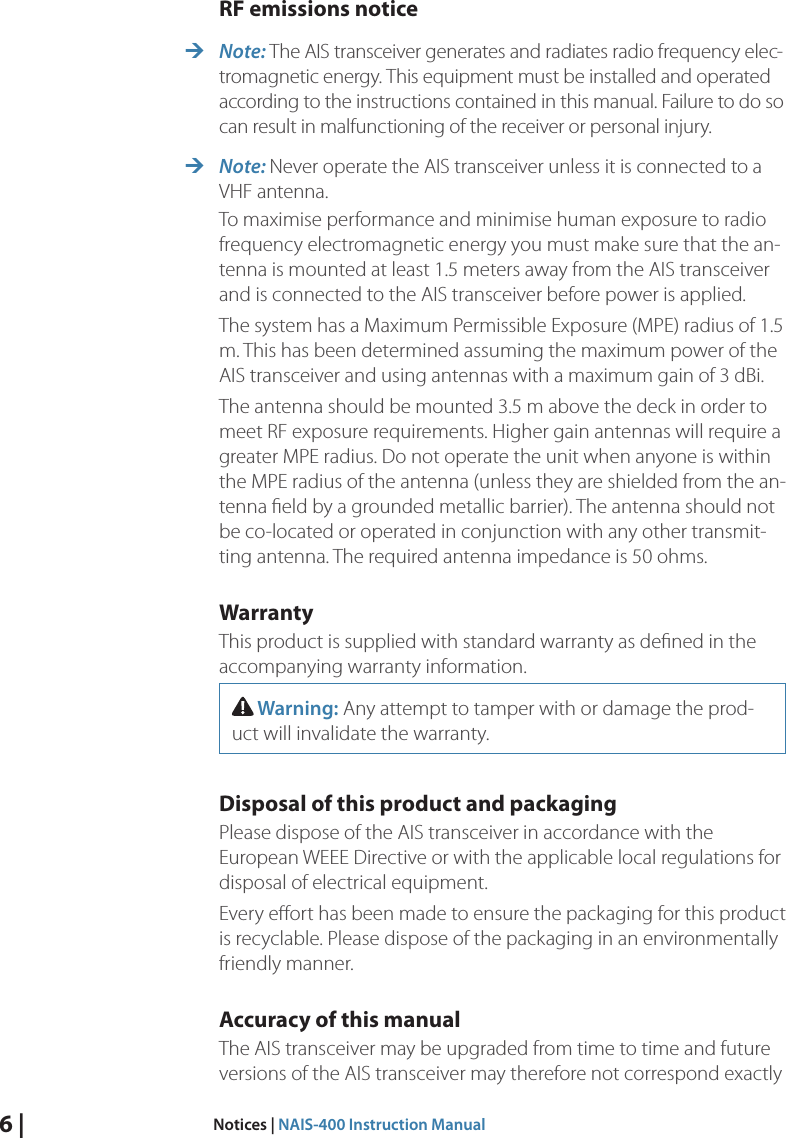 6 |  Notices | NAIS-400 Instruction ManualRF emissions notice ¼Note: The AIS transceiver generates and radiates radio frequency elec-tromagnetic energy. This equipment must be installed and operated according to the instructions contained in this manual. Failure to do so can result in malfunctioning of the receiver or personal injury.  ¼Note: Never operate the AIS transceiver unless it is connected to a VHF antenna. To maximise performance and minimise human exposure to radio frequency electromagnetic energy you must make sure that the an-tenna is mounted at least 1.5 meters away from the AIS transceiver and is connected to the AIS transceiver before power is applied. The system has a Maximum Permissible Exposure (MPE) radius of 1.5 m. This has been determined assuming the maximum power of the AIS transceiver and using antennas with a maximum gain of 3 dBi.The antenna should be mounted 3.5 m above the deck in order to meet RF exposure requirements. Higher gain antennas will require a greater MPE radius. Do not operate the unit when anyone is within the MPE radius of the antenna (unless they are shielded from the an-tenna ﬁeld by a grounded metallic barrier). The antenna should not be co-located or operated in conjunction with any other transmit-ting antenna. The required antenna impedance is 50 ohms.WarrantyThis product is supplied with standard warranty as deﬁned in the accompanying warranty information.  Warning: Any attempt to tamper with or damage the prod-uct will invalidate the warranty. Disposal of this product and packagingPlease dispose of the AIS transceiver in accordance with the  European WEEE Directive or with the applicable local regulations for disposal of electrical equipment. Every eﬀort has been made to ensure the packaging for this product is recyclable. Please dispose of the packaging in an environmentally friendly manner. Accuracy of this manualThe AIS transceiver may be upgraded from time to time and future versions of the AIS transceiver may therefore not correspond exactly 