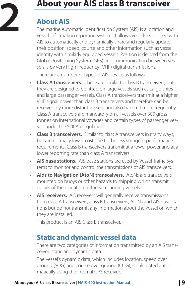 | 9About your AIS class B transceiver | NAIS-400 Instruction ManualAbout your AIS class B transceiverAbout AISThe marine Automatic Identiﬁcation System (AIS) is a location and vessel information reporting system. It allows vessels equipped with AIS to automatically and dynamically share and regularly update their position, speed, course and other information such as vessel identity with similarly equipped vessels. Position is derived from the Global Positioning System (GPS) and communication between ves-sels is by Very High Frequency (VHF) digital transmissions. There are a number of types of AIS device as follows:• Class A transceivers.  These are similar to class B transceivers, but they are designed to be ﬁtted on large vessels such as cargo ships and large passenger vessels. Class A transceivers transmit at a higher VHF signal power than class B transceivers and therefore can be received by more distant vessels, and also transmit more frequently. Class A transceivers are mandatory on all vessels over 300 gross tonnes on international voyages and certain types of passenger ves-sels under the SOLAS regulations. • Class B transceivers.  Similar to class A transceivers in many ways, but are normally lower cost due to the less stringent performance requirements. Class B transceivers transmit at a lower power and at a lower reporting rate than class A transceivers. • AIS base stations.  AIS base stations are used by Vessel Traﬃc Sys-tems to monitor and control the transmissions of AIS transceivers. • Aids to Navigation (AtoN) transceivers.  AtoNs are transceivers mounted on buoys or other hazards to shipping which transmit details of their location to the surrounding vessels. • AIS receivers.  AIS receivers will generally receive transmissions from class A transceivers, class B transceivers, AtoNs and AIS base sta-tions but do not transmit any information about the vessel on which they are installed. This product is an AIS Class B transceiver.Static and dynamic vessel dataThere are two categories of information transmitted by an AIS trans-ceiver: static and dynamic data. The vessel’s dynamic data, which includes location, speed over ground (SOG) and course over ground (COG), is calculated auto-matically using the internal GPS receiver. 2