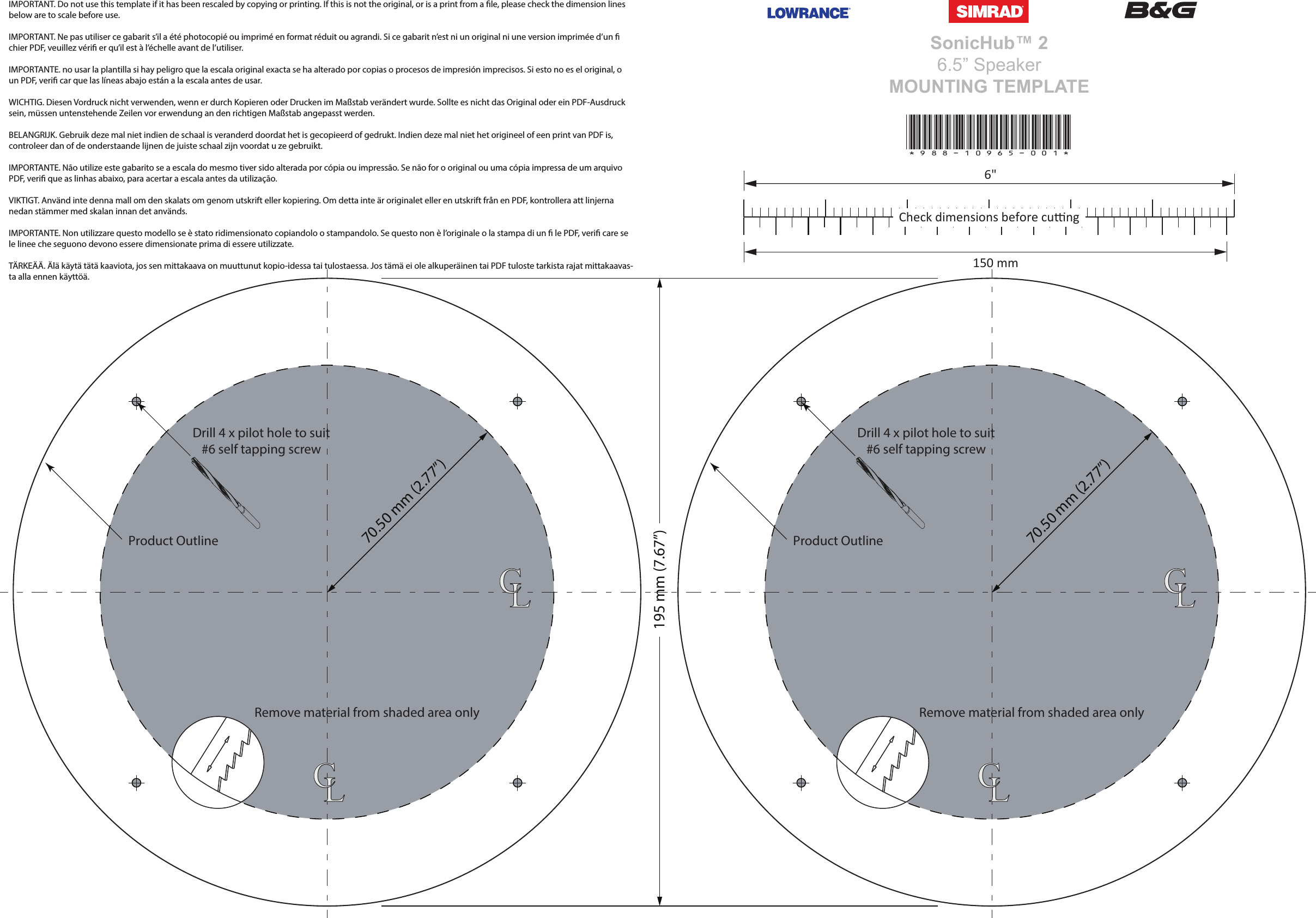 SonicHub™ 26.5” SpeakerMOUNTING TEMPLATE*988-10965-001*6&quot;150 mmCheck dimensions before cungIMPORTANT. Do not use this template if it has been rescaled by copying or printing. If this is not the original, or is a print from a le, please check the dimension lines below are to scale before use.IMPORTANT. Ne pas utiliser ce gabarit s’il a été photocopié ou imprimé en format réduit ou agrandi. Si ce gabarit n’est ni un original ni une version imprimée d’un  chier PDF, veuillez véri er qu’il est à l’échelle avant de l’utiliser.IMPORTANTE. no usar la plantilla si hay peligro que la escala original exacta se ha alterado por copias o procesos de impresión imprecisos. Si esto no es el original, o un PDF, veri car que las líneas abajo están a la escala antes de usar.WICHTIG. Diesen Vordruck nicht verwenden, wenn er durch Kopieren oder Drucken im Maßstab verändert wurde. Sollte es nicht das Original oder ein PDF-Ausdruck sein, müssen untenstehende Zeilen vor erwendung an den richtigen Maßstab angepasst werden.BELANGRIJK. Gebruik deze mal niet indien de schaal is veranderd doordat het is gecopieerd of gedrukt. Indien deze mal niet het origineel of een print van PDF is, controleer dan of de onderstaande lijnen de juiste schaal zijn voordat u ze gebruikt.IMPORTANTE. Não utilize este gabarito se a escala do mesmo tiver sido alterada por cópia ou impressão. Se não for o original ou uma cópia impressa de um arquivo PDF, veri que as linhas abaixo, para acertar a escala antes da utilização.VIKTIGT. Använd inte denna mall om den skalats om genom utskrift eller kopiering. Om detta inte är originalet eller en utskrift från en PDF, kontrollera att linjerna nedan stämmer med skalan innan det används.IMPORTANTE. Non utilizzare questo modello se è stato ridimensionato copiandolo o stampandolo. Se questo non è l’originale o la stampa di un  le PDF, veri care se le linee che seguono devono essere dimensionate prima di essere utilizzate.TÄRKEÄÄ. Älä käytä tätä kaaviota, jos sen mittakaava on muuttunut kopio-idessa tai tulostaessa. Jos tämä ei ole alkuperäinen tai PDF tuloste tarkista rajat mittakaavas-ta alla ennen käyttöä.195 mm (7.67”)Remove material from shaded area onlyDrill 4 x pilot hole to suit#6 self tapping screwProduct Outline70.50 mm (2.77”)LCLCRemove material from shaded area onlyDrill 4 x pilot hole to suit#6 self tapping screwProduct Outline70.50 mm (2.77”)LCLC