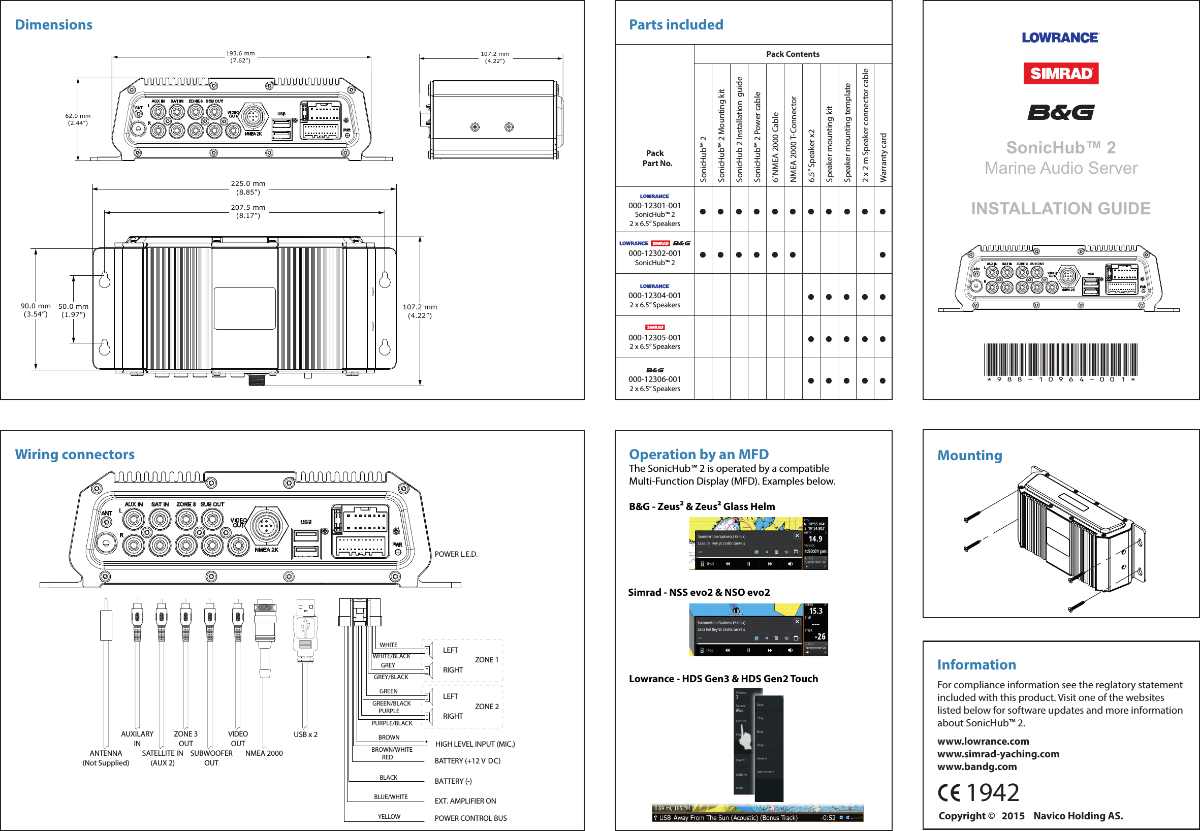      1942SonicHub™ 2Marine Audio ServerINSTALLATION GUIDEParts includedMountingInformationFor compliance information see the reglatory statement included with this product. Visit one of the websites listed below for software updates and more information about SonicHub™ 2.www.lowrance.comwww.simrad-yaching.comwww.bandg.comOperation by an MFDThe SonicHub™ 2 is operated by a compatible Multi-Function Display (MFD). Examples below.Wiring connectorsDimensions*988-10964-001*90.0 mm(3.54”)50.0 mm(1.97”)225.0 mm(8.85”)207.5 mm(8.17”)107.2 mm(4.22”)62.0 mm(2.44”)193.6 mm(7.62”)107.2 mm(4.22”)LEFTRIGHTZONE 1LEFTRIGHTZONE 2WHITEPOWER L.E.D.WHITE/BLACKGREYGREY/BLACKGREENGREEN/BLACKPURPLEPURPLE/BLACKHIGH LEVEL INPUT (MIC.)BATTERY (+12 V DC)BROWNBROWN/WHITEBATTERY (-)REDBLACKEXT. AMPLIFIER ONBLUE/WHITEPOWER CONTROL BUS(IGNITION)YELLOWANTENNA(Not Supplied)SUBWOOFEROUTZONE 3OUTVIDEOOUTSATELLITE IN(AUX 2)AUXILARYINNMEA 2000USB x 2Lowrance - HDS Gen3 &amp; HDS Gen2 TouchSimrad - NSS evo2 &amp; NSO evo2B&amp;G - Zeus² &amp; Zeus² Glass Helm         Pack   Part No.Pack ContentsSonicHub™ 2SonicHub™ 2 Mounting kitSonicHub 2 Installation  guideSonicHub™ 2 Power cable6’ NMEA 2000 CableNMEA 2000 T-Connector6.5” Speaker x2Speaker mounting kitSpeaker mounting template2 x 2 m Speaker connector cableWarranty card000-12301-001SonicHub™ 22 x 6.5” Speakers •••••••••••000-12302-001SonicHub™ 2 •••••• •000-12304-0012 x 6.5” Speakers •••••000-12305-0012 x 6.5” Speakers •••••000-12306-0012 x 6.5” Speakers •••••Copyright ©   2015    Navico Holding AS.