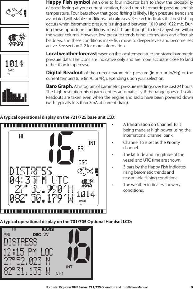 9Northstar Explorer VHF Series: 721/725 Operation and Installation Manual Happy Fish symbol with one to four indicator bars to show the probability of good ﬁshing at your current location, based upon barometric pressure and air temperature. Four bars show that good ﬁshing is likely. High pressure trends are associated with stable conditions and calm seas. Research indicates that best ﬁshing occurs when barometric pressure is rising and between 1010 and 1022 mb. Dur-ing these opportune conditions, most ﬁsh are thought to feed anywhere within the water column. However, low pressure trends bring stormy seas and aﬀect air bladders, and these conditions make ﬁsh move to deeper levels and become less active. See section 2-2 for more information. Local weather forecast based on the local temperature and stored barometric pressure data. The icons are indicative only and are more accurate close to land rather than in open sea. Digital Readout  of the  current barometric pressure (in mb or  in/Hg) or  the current temperature (in ºC or ºF), depending upon your selection. Baro Graph.Ahistogramofbarometricpressurereadingsoverthepast24hours.The high-resolution histogram centres automatically if the range goes oﬀ scale. Readouts are taken even when the engine and radio have been powered down (with typically less than 3mA of current drain).A typical operational display on the 721/725 base unit LCD:         A transmission on Channel 16 is •being made at high power using the International channel bank. Channel 16 is set as the Priority •channel. The latitude and longitude of the •vessel and UTC time are shown. 3 bars by the Happy Fish indicates •rising barometic trends and reasonable fishing conditions.The weather indicates showery •conditions.A typical operational display on the 701/705 Optional Handset LCD: 