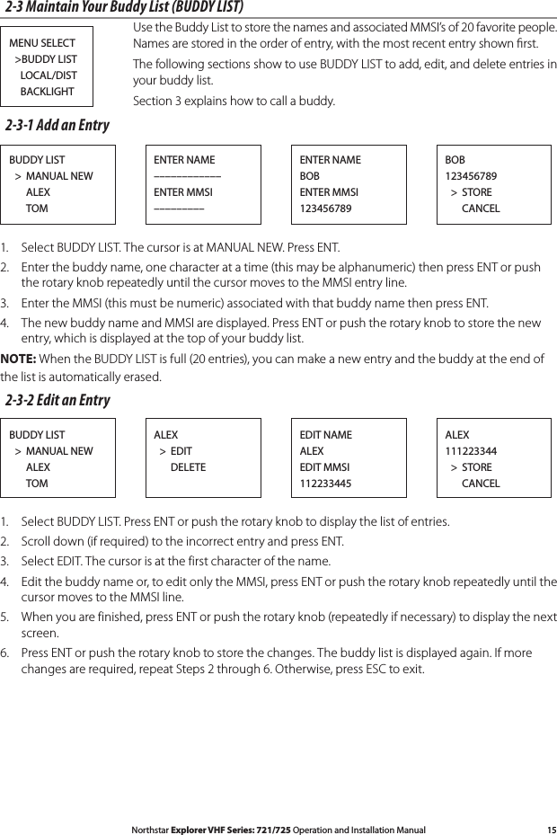 15Northstar Explorer VHF Series: 721/725 Operation and Installation Manual2-3 Maintain Your Buddy List (BUDDY LIST) Use the Buddy List to store the names and associated MMSI’s of 20 favorite people. Names are stored in the order of entry, with the most recent entry shown ﬁrst.  The following sections show to use BUDDY LIST to add, edit, and delete entries in your buddy list.  Section 3 explains how to call a buddy.2-3-1 Add an Entry1.  Select BUDDY LIST. The cursor is at MANUAL NEW. Press ENT.2.  Enter the buddy name, one character at a time (this may be alphanumeric) then press ENT or push the rotary knob repeatedly until the cursor moves to the MMSI entry line.3.  Enter the MMSI (this must be numeric) associated with that buddy name then press ENT. 4. ThenewbuddynameandMMSIaredisplayed.PressENTorpushtherotaryknobtostorethenewentry, which is displayed at the top of your buddy list.NOTE: When the BUDDY LIST is full (20 entries), you can make a new entry and the buddy at the end of the list is automatically erased.2-3-2 Edit an Entry1.  Select BUDDY LIST. Press ENT or push the rotary knob to display the list of entries.2.  Scroll down (if required) to the incorrect entry and press ENT.3.  Select EDIT. The cursor is at the first character of the name.4. Editthebuddynameor,toeditonlytheMMSI,pressENTorpushtherotaryknobrepeatedlyuntilthecursor moves to the MMSI line.5.  When you are finished, press ENT or push the rotary knob (repeatedly if necessary) to display the next screen.6.  Press ENT or push the rotary knob to store the changes. The buddy list is displayed again. If more changes are required, repeat Steps 2 through 6. Otherwise, press ESC to exit.MENU SELECT  &gt;BUDDY LIST    LOCAL/DIST    BACKLIGHTBUDDY LIST  &gt;  MANUAL NEW      ALEX      TOMENTER NAME––––––––––––ENTER MMSI–––––––––BOB123456789  &gt;  STORE      CANCELENTER NAMEBOBENTER MMSI123456789BUDDY LIST  &gt;  MANUAL NEW      ALEX      TOMALEX  &gt;  EDIT      DELETEALEX111223344  &gt;  STORE      CANCELEDIT NAMEALEXEDIT MMSI112233445