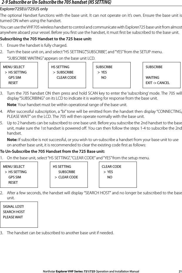 21Northstar Explorer VHF Series: 721/725 Operation and Installation Manual2-9 Subscribe or Un-Subscribe the 705 handset (HS SETTING)Explorer725EU/725US onlyThe optional Handset functions with the base unit. It can not operate on it’s own. Ensure the base unit is turned ON when using the handset.You can use the VHF705 wireless handset to control and communicate with Explorer725 base unit from almost anywhere aboard your vessel. Before you ﬁrst use the handset, it must ﬁrst be subscribed to the base unit.Subscribing the 705 Handset to the 725 base unit:1.  Ensure the handset is fully charged. 2.  Turn the base unit on, and select “HS SETTING”,”SUBSCRIBE”, and “YES” from the SETUP menu.  “SUBSCRIBE WAITING” appears on the base unit LCD.MENU SELECT  &gt;  HS SETTING      GPS SIM       RESETSUBSCRIBEWAITINGEXIT -&gt; CANCELSUBSCRIBE  &gt;  YES       NOHS SETTING  &gt;  SUBSCRIBE       CLEAR CODE3.  Turn the 705 handset ON then press and hold SCAN key to enter the ‘subscribing’ mode. The 705 will display “SUBSCRIBING” on its LCD to indicate it is waiting for response from the base unit.  Note: Your handset must be within operational range of the base unit.4. Aftersuccessfulsubscription,a“bi”tonewillbeemittedfromthehandsetthendisplay“CONNECTING,PLEASE WAIT” on the LCD. The 705 will then operate normally with the base unit.5.   Up to 2 handsets can be subscribed to one base unit. Before you subscribe the 2nd handset to the base unit,makesurethe1sthandsetispoweredo.Youcanthenfollowthesteps1-4tosubscribethe2ndhandset.  Note: If subscribe is not successful, or you wish to un-subscribe a handset from your base unit to use    on another base unit, it is recommended to clear the existing code ﬁrst as follows:To Un-Subscribe the 705 Handset from the 725 Base unit:1.  On the base unit, select “HS SETTING”, “CLEAR CODE” and “YES” from the setup menu.MENU SELECT  &gt;  HS SETTING      GPS SIM       RESETHS SETTING      SUBSCRIBE  &gt;  CLEAR CODECLEAR CODE  &gt;  YES       NO2.  After a few seconds, the handset will display “SEARCH HOST” and no longer be subscribed to the base unit.SIGNAL LOST!SEARCH HOSTPLEASE WAIT3.  The handset can be subscribed to another base unit if needed.