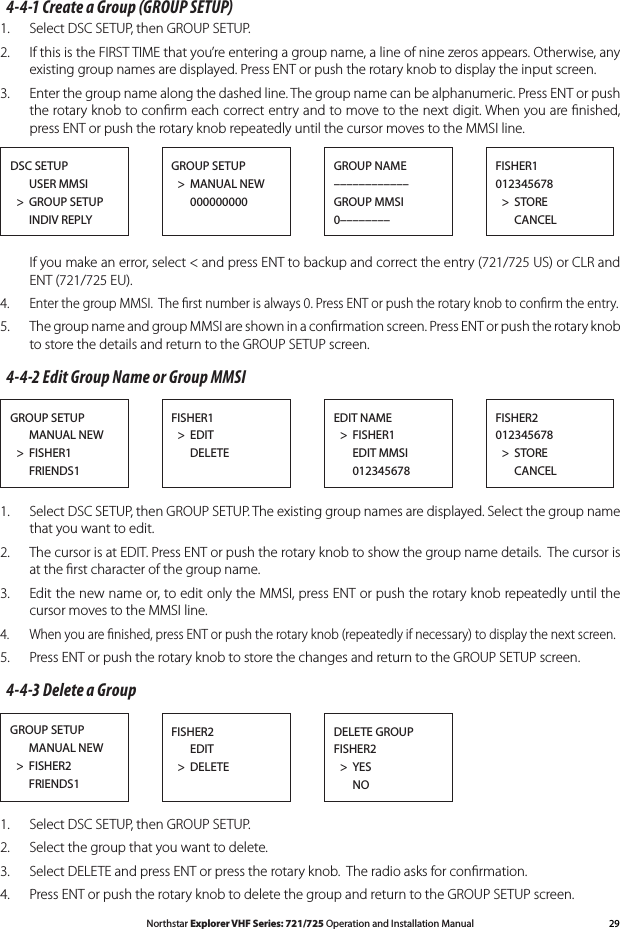 29Northstar Explorer VHF Series: 721/725 Operation and Installation Manual4-4-1 Create a Group (GROUP SETUP)1.  Select DSC SETUP, then GROUP SETUP. 2.  If this is the FIRST TIME that you’re entering a group name, a line of nine zeros appears. Otherwise, any existing group names are displayed. Press ENT or push the rotary knob to display the input screen.3.   Enter the group name along the dashed line. The group name can be alphanumeric. Press ENT or push the rotary knob to conﬁrm each correct entry and to move to the next digit. When you are ﬁnished, press ENT or push the rotary knob repeatedly until the cursor moves to the MMSI line. Ifyoumakeanerror,select&lt;andpressENTtobackupandcorrecttheentry(721/725US)orCLRand ENT (721/725 EU).4. EnterthegroupMMSI.Therstnumberisalways0.PressENTorpushtherotaryknobtoconrmtheentry.5.  The group name and group MMSI are shown in a conﬁrmation screen. Press ENT or push the rotary knob to store the details and return to the GROUP SETUP screen.4-4-2 Edit Group Name or Group MMSI1.  Select DSC SETUP, then GROUP SETUP. The existing group names are displayed. Select the group name that you want to edit.2.  The cursor is at EDIT. Press ENT or push the rotary knob to show the group name details.  The cursor is at the ﬁrst character of the group name.3.  Edit the new name or, to edit only the MMSI, press ENT or push the rotary knob repeatedly until the cursor moves to the MMSI line.4. Whenyouarenished,pressENTorpushtherotaryknob(repeatedlyifnecessary)todisplaythenextscreen.5.  Press ENT or push the rotary knob to store the changes and return to the GROUP SETUP screen. 4-4-3 Delete a Group1.  Select DSC SETUP, then GROUP SETUP. 2.  Select the group that you want to delete.3.  Select DELETE and press ENT or press the rotary knob.  The radio asks for conﬁrmation.4. PressENTorpushtherotaryknobtodeletethegroupandreturntotheGROUPSETUPscreen.GROUP SETUP      MANUAL NEW  &gt;  FISHER1      FRIENDS1FISHER1  &gt;  EDIT      DELETEFISHER2012345678  &gt;  STORE      CANCELEDIT NAME  &gt;  FISHER1      EDIT MMSI      012345678GROUP SETUP      MANUAL NEW  &gt;  FISHER2      FRIENDS1FISHER2      EDIT  &gt;  DELETEDELETE GROUPFISHER2  &gt;  YES   NODSC SETUP      USER MMSI  &gt;  GROUP SETUP      INDIV REPLYGROUP SETUP  &gt;  MANUAL NEW      000000000  FISHER1012345678  &gt;  STORE      CANCELGROUP NAME––––––––––––GROUP MMSI0––––––––