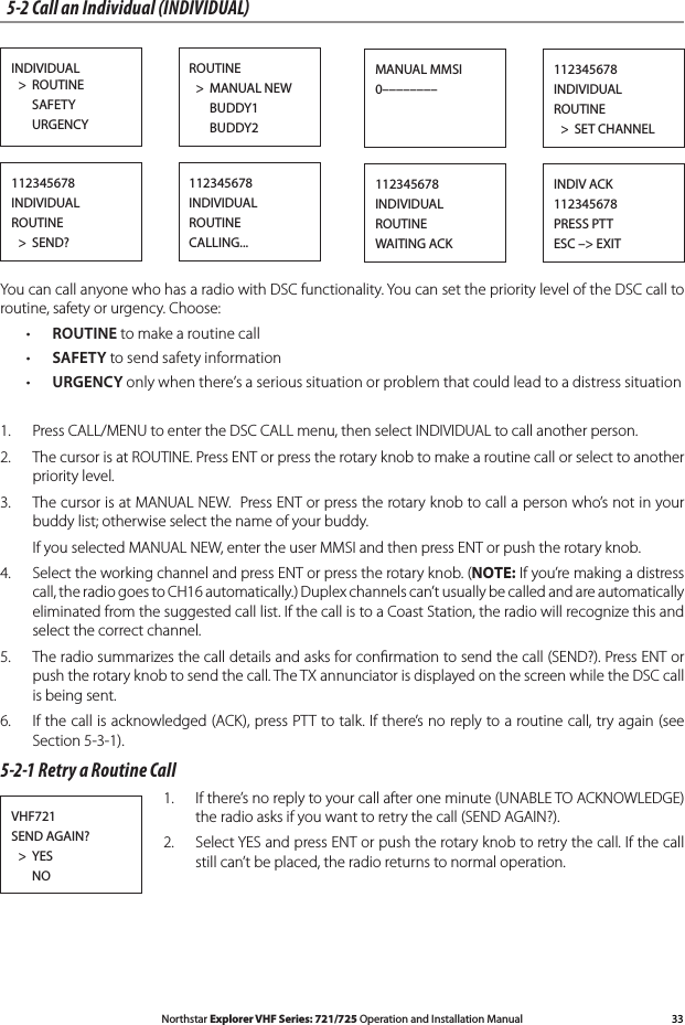 33Northstar Explorer VHF Series: 721/725 Operation and Installation Manual5-2 Call an Individual (INDIVIDUAL)INDIVIDUAL   &gt;  ROUTINE      SAFETY      URGENCYROUTINE  &gt;  MANUAL NEW      BUDDY1      BUDDY2112345678INDIVIDUALROUTINE  &gt;  SET CHANNELMANUAL MMSI0––––––––112345678INDIVIDUALROUTINE  &gt;  SEND?112345678INDIVIDUALROUTINECALLING...INDIV ACK112345678PRESS PTTESC –&gt; EXIT112345678INDIVIDUALROUTINEWAITING ACKYou can call anyone who has a radio with DSC functionality. You can set the priority level of the DSC call to routine, safety or urgency. Choose:• ROUTINE to make a routine call• SAFETY to send safety information• URGENCY only when there’s a serious situation or problem that could lead to a distress situation1.  Press CALL/MENU to enter the DSC CALL menu, then select INDIVIDUAL to call another person.2.  The cursor is at ROUTINE. Press ENT or press the rotary knob to make a routine call or select to another priority level.3.  The cursor is at MANUAL NEW.  Press ENT or press the rotary knob to call a person who’s not in your buddy list; otherwise select the name of your buddy.  If you selected MANUAL NEW, enter the user MMSI and then press ENT or push the rotary knob.4. SelecttheworkingchannelandpressENTorpresstherotaryknob.(NOTE: If you’re making a distress call, the radio goes to CH16 automatically.) Duplex channels can’t usually be called and are automatically eliminated from the suggested call list. If the call is to a Coast Station, the radio will recognize this and select the correct channel.5.  The radio summarizes the call details and asks for conﬁrmation to send the call (SEND?). Press ENT or push the rotary knob to send the call. The TX annunciator is displayed on the screen while the DSC call is being sent.6.  If the call is acknowledged (ACK), press PTT to talk. If there’s no reply to a routine call, try again (see Section 5-3-1). 5-2-1 Retry a Routine Call1.  If there’s no reply to your call after one minute (UNABLE TO ACKNOWLEDGE) the radio asks if you want to retry the call (SEND AGAIN?).2.  Select YES and press ENT or push the rotary knob to retry the call. If the call still can’t be placed, the radio returns to normal operation.VHF721SEND AGAIN?  &gt;  YES       NO