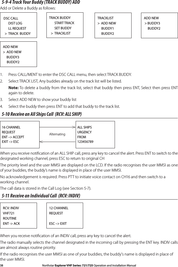 38 Northstar Explorer VHF Series: 721/725 Operation and Installation Manual Northstar Explorer VHF Series: 721/725 Operation and Installation Manual5-9-4 Track Your Buddy (TRACK BUDDY) ADDAdd or Delete a Buddy as follows:DSC CALL      DIST LOG      LL REQUEST  &gt;  TRACK  BUDDYTRACK BUDDY      START TRACK       SET BUDDY  &gt;  TRACKLISTADD NEW &gt; BUDDY3     BUDDY2TRACKLIST&gt;  ADD NEW     BUDDY1     BUDDY2ADD NEW&gt;  ADD NEW     BUDDY3     BUDDY21.  Press CALL/MENT to enter the DSC CALL menu, then select TRACK BUDDY.2.  Select TRACK LIST, Any buddies already on the track list will be listed.  Note: To delete a buddy from the track list, select that buddy then press ENT, Select then press ENT again to delete.3.  Select ADD NEW to show your buddy list4. SelectthebuddythenpressENTtoaddthatbuddytothetracklist.5-10 Receive an All Ships Call  (RCV: ALL SHIP)Alternating16 CHANNELREQUESTENT –&gt; ACCEPTEXIT –&gt; ESCALL SHIPSURGENCYFROM123456789When you receive notiﬁcation of an ALL SHIP call, press any key to cancel the alert. Press ENT to switch to the designated working channel, press ESC to return to original CHThe priority level and the user MMSI are displayed on the LCD. If the radio recognises the user MMSI as one of your buddies, the buddy’s name is displayed in place of the user MMSI.No acknowledgement is required. Press PTT to initiate voice contact on CH16 and then switch to a working channel.The call data is stored in the Call Log (see Section 5-7). 5-11 Receive an Individual Call  (RCV: INDIV)12 CHANNELREQUESTESC –&gt; EXITRCV: INDIVVHF721ROUTINEENT -&gt; ACKWhen you receive notiﬁcation of an INDIV call, press any key to cancel the alert. The radio manually selects the channel designated in the incoming call by pressing the ENT key. INDIV calls are almost always routine priority.If the radio recognises the user MMSI as one of your buddies, the buddy’s name is displayed in place of the user MMSI.
