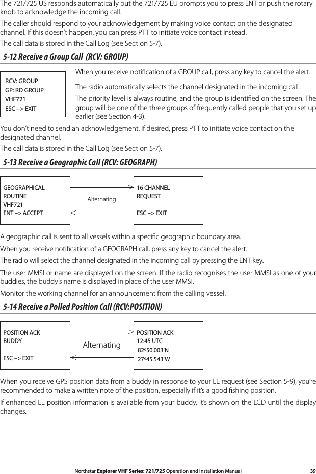 39Northstar Explorer VHF Series: 721/725 Operation and Installation ManualThe 721/725 US responds automatically but the 721/725 EU prompts you to press ENT or push the rotary knob to acknowledge the incoming call. The caller should respond to your acknowledgement by making voice contact on the designated channel. If this doesn’t happen, you can press PTT to initiate voice contact instead.The call data is stored in the Call Log (see Section 5-7).5-12 Receive a Group Call  (RCV: GROUP)When you receive notiﬁcation of a GROUP call, press any key to cancel the alert.The radio automatically selects the channel designated in the incoming call.The priority level is always routine, and the group is identiﬁed on the screen. The group will be one of the three groups of frequently called people that you set up earlier(seeSection4-3).You don’t need to send an acknowledgement. If desired, press PTT to initiate voice contact on the designated channel.The call data is stored in the Call Log (see Section 5-7).5-13 Receive a Geographic Call (RCV: GEOGRAPH)AlternatingGEOGRAPHICALROUTINEVHF721ENT –&gt; ACCEPT16 CHANNELREQUESTESC –&gt; EXITA geographic call is sent to all vessels within a speciﬁc geographic boundary area.When you receive notiﬁcation of a GEOGRAPH call, press any key to cancel the alert.The radio will select the channel designated in the incoming call by pressing the ENT key.The user MMSI or name are displayed on the screen. If the radio recognises the user MMSI as one of your buddies, the buddy’s name is displayed in place of the user MMSI.Monitor the working channel for an announcement from the calling vessel.5-14 Receive a Polled Position Call (RCV:POSITION)AlternatingPOSITION ACKBUDDYESC –&gt; EXITPOSITION ACK12:45 UTC   82º50.003’N   27º45.543’WWhen you receive GPS position data from a buddy in response to your LL request (see Section 5-9), you’re recommended to make a written note of the position, especially if it’s a good ﬁshing position.If enhanced LL position information is available from your buddy, it’s shown on the LCD until the display changes.RCV: GROUPGP: RD GROUPVHF721ESC –&gt; EXIT