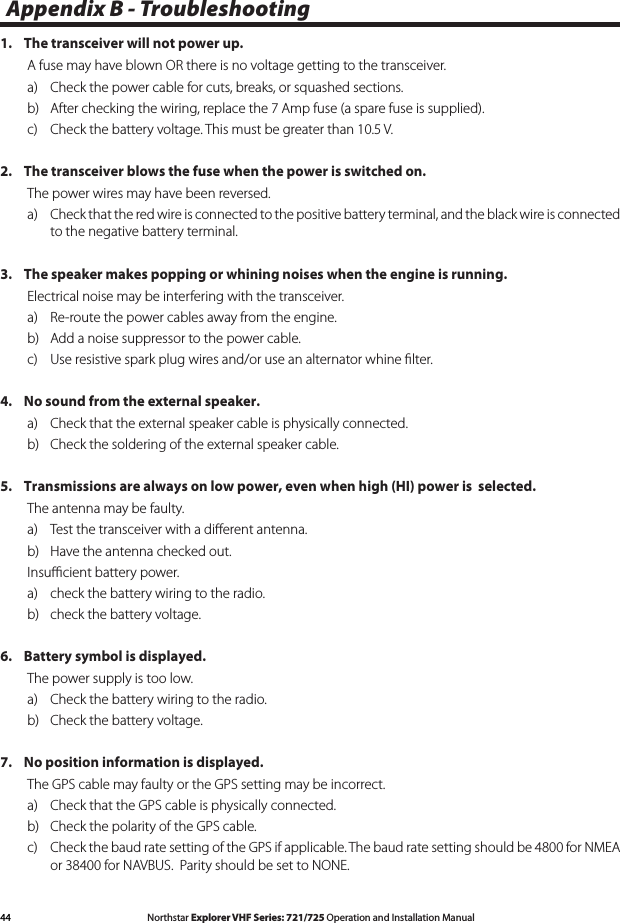 44 Northstar Explorer VHF Series: 721/725 Operation and Installation ManualAppendix B - Troubleshooting1.   The transceiver will not power up.A fuse may have blown OR there is no voltage getting to the transceiver.a)   Check the power cable for cuts, breaks, or squashed sections.b)   After checking the wiring, replace the 7 Amp fuse (a spare fuse is supplied).c)   Check the battery voltage. This must be greater than 10.5 V.2.   The transceiver blows the fuse when the power is switched on.The power wires may have been reversed. a)   Check that the red wire is connected to the positive battery terminal, and the black wire is connected to the negative battery terminal.3.   The speaker makes popping or whining noises when the engine is running.Electrical noise may be interfering with the transceiver.a)   Re-route the power cables away from the engine.b)   Add a noise suppressor to the power cable.c)   Use resistive spark plug wires and/or use an alternator whine ﬁlter.4.   No sound from the external speaker.a)   Check that the external speaker cable is physically connected.b)   Check the soldering of the external speaker cable.5.   Transmissions are always on low power, even when high (HI) power is  selected.The antenna may be faulty.a)   Test the transceiver with a diﬀerent antenna.b)   Have the antenna checked out.Insuﬃcient battery power.a)  check the battery wiring to the radio.b)  check the battery voltage.6.   Battery symbol is displayed.The power supply is too low.a)   Check the battery wiring to the radio.b)   Check the battery voltage.7.   No position information is displayed.The GPS cable may faulty or the GPS setting may be incorrect. a)   Check that the GPS cable is physically connected.b)   Check the polarity of the GPS cable.c) CheckthebaudratesettingoftheGPSifapplicable.Thebaudratesettingshouldbe4800forNMEAor38400forNAVBUS.ParityshouldbesettoNONE.