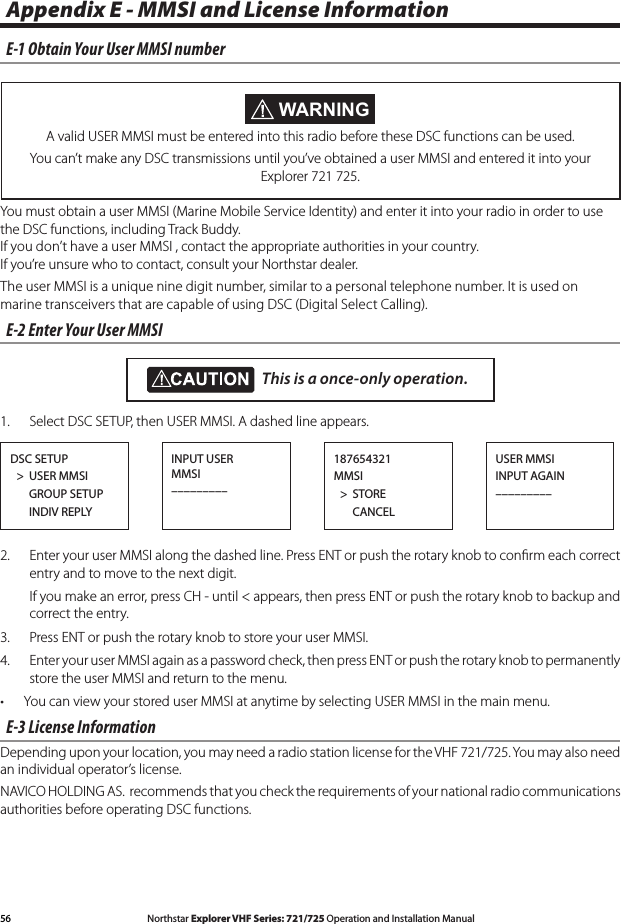 56 Northstar Explorer VHF Series: 721/725 Operation and Installation Manual Northstar Explorer VHF Series: 721/725 Operation and Installation ManualAppendix E - MMSI and License InformationE-1 Obtain Your User MMSI numberYou must obtain a user MMSI (Marine Mobile Service Identity) and enter it into your radio in order to use the DSC functions, including Track Buddy. If you don’t have a user MMSI , contact the appropriate authorities in your country. If you’re unsure who to contact, consult your Northstar dealer.The user MMSI is a unique nine digit number, similar to a personal telephone number. It is used on marine transceivers that are capable of using DSC (Digital Select Calling).E-2 Enter Your User MMSI  1.  Select DSC SETUP, then USER MMSI. A dashed line appears. 2.  Enter your user MMSI along the dashed line. Press ENT or push the rotary knob to conﬁrm each correct entry and to move to the next digit.  Ifyoumakeanerror,pressCH-until&lt;appears,thenpressENTorpushtherotaryknobtobackupandcorrect the entry.3.  Press ENT or push the rotary knob to store your user MMSI.  4. EnteryouruserMMSIagainasapasswordcheck,thenpressENTorpushtherotaryknobtopermanentlystore the user MMSI and return to the menu.You can view your stored user MMSI at anytime by selecting USER MMSI in the main menu.•E-3 License InformationDepending upon your location, you may need a radio station license for the VHF 721/725. You may also need an individual operator’s license. NAVICO HOLDING AS.  recommends that you check the requirements of your national radio communications authorities before operating DSC functions.DSC SETUP  &gt;  USER MMSI      GROUP SETUP      INDIV REPLYINPUT USER MMSI–––––––––USER MMSIINPUT AGAIN–––––––––187654321MMSI  &gt;  STORE      CANCELThis is a once-only operation. WARNINGA valid USER MMSI must be entered into this radio before these DSC functions can be used.You can’t make any DSC transmissions until you’ve obtained a user MMSI and entered it into your Explorer 721 725.