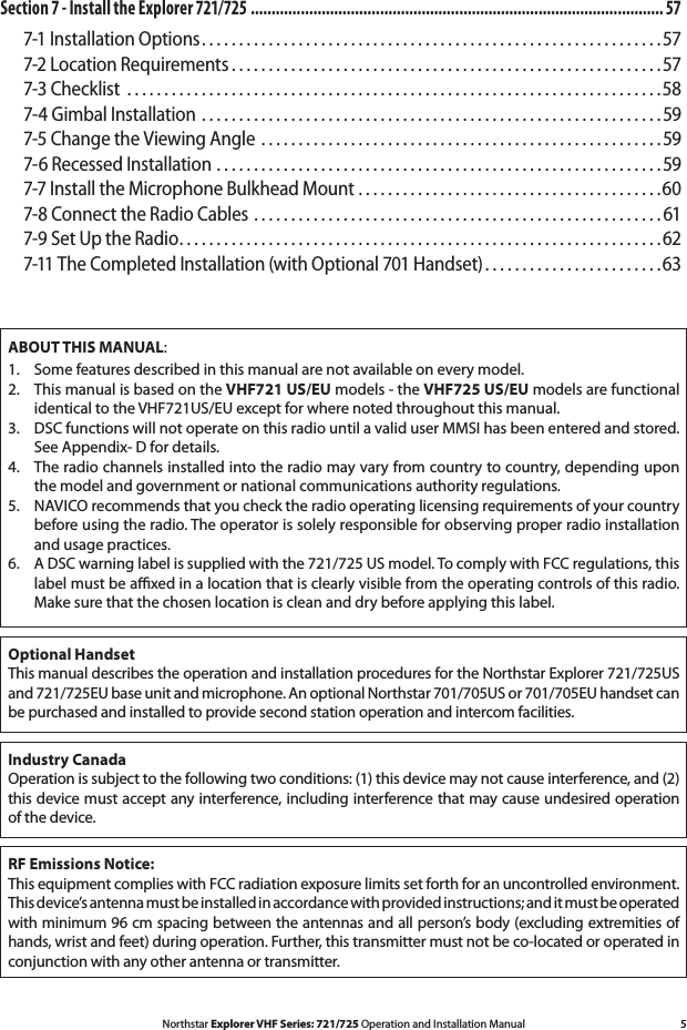 5Northstar Explorer VHF Series: 721/725 Operation and Installation ManualABOUT THIS MANUAL:1.   Some features described in this manual are not available on every model.2.   This manual is based on the VHF721 US/EU models - the VHF725 US/EU models are functional identical to the VHF721US/EU except for where noted throughout this manual.3.   DSC functions will not operate on this radio until a valid user MMSI has been entered and stored. See Appendix- D for details.4.   The radio channels installed into the radio may vary from country to country, depending upon the model and government or national communications authority regulations.5.  NAVICO recommends that you check the radio operating licensing requirements of your country before using the radio. The operator is solely responsible for observing proper radio installation and usage practices.6.   A DSC warning label is supplied with the 721/725 US model. To comply with FCC regulations, this label must be axed in a location that is clearly visible from the operating controls of this radio. Make sure that the chosen location is clean and dry before applying this label.RF Emissions Notice:  This equipment complies with FCC radiation exposure limits set forth for an uncontrolled environment. This device’s antenna must be installed in accordance with provided instructions; and it must be operated with minimum 96 cm spacing between the antennas and all person’s body (excluding extremities of hands, wrist and feet) during operation. Further, this transmitter must not be co-located or operated in conjunction with any other antenna or transmitter.Industry Canada  Operation is subject to the following two conditions: (1) this device may not cause interference, and (2) this device must accept any interference, including interference that may cause undesired operation of the device.Optional HandsetThis manual describes the operation and installation procedures for the Northstar Explorer 721/725US and 721/725EU base unit and microphone. An optional Northstar 701/705US or 701/705EU handset can be purchased and installed to provide second station operation and intercom facilities.Section 7 - Install the Explorer 721/725  ................................................................................................... 577-1 Installation Options ..............................................................577-2 Location Requirements ..........................................................577-3 Checklist  ........................................................................587-4 Gimbal Installation  ..............................................................597-5 Change the Viewing Angle  ......................................................597-6 Recessed Installation ............................................................597-7 Install the Microphone Bulkhead Mount .........................................607-8 Connect the Radio Cables .......................................................617-9 Set Up the Radio .................................................................627-11 The Completed Installation (with Optional 701 Handset) ........................63
