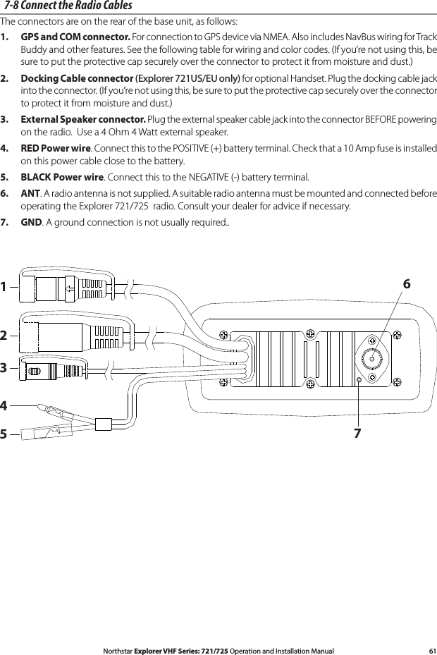 61Northstar Explorer VHF Series: 721/725 Operation and Installation Manual7-8 Connect the Radio CablesThe connectors are on the rear of the base unit, as follows:1. GPS and COM connector. For connection to GPS device via NMEA. Also includes NavBus wiring for Track Buddy and other features. See the following table for wiring and color codes. (If you’re not using this, be sure to put the protective cap securely over the connector to protect it from moisture and dust.) 2. Docking Cable connector (Explorer 721US/EU only) for optional Handset. Plug the docking cable jack into the connector. (If you’re not using this, be sure to put the protective cap securely over the connector to protect it from moisture and dust.) 3. External Speaker connector. Plug the external speaker cable jack into the connector BEFORE powering ontheradio.Usea4Ohm4Wattexternalspeaker.4. RED Power wire. Connect this to the POSITIVE (+) battery terminal. Check that a 10 Amp fuse is installed on this power cable close to the battery.5. BLACK Power wire. Connect this to the NEGATIVE (-) battery terminal.6. ANT. A radio antenna is not supplied. A suitable radio antenna must be mounted and connected before operating the Explorer 721/725  radio. Consult your dealer for advice if necessary. 7. GND. A ground connection is not usually required.. 1234567