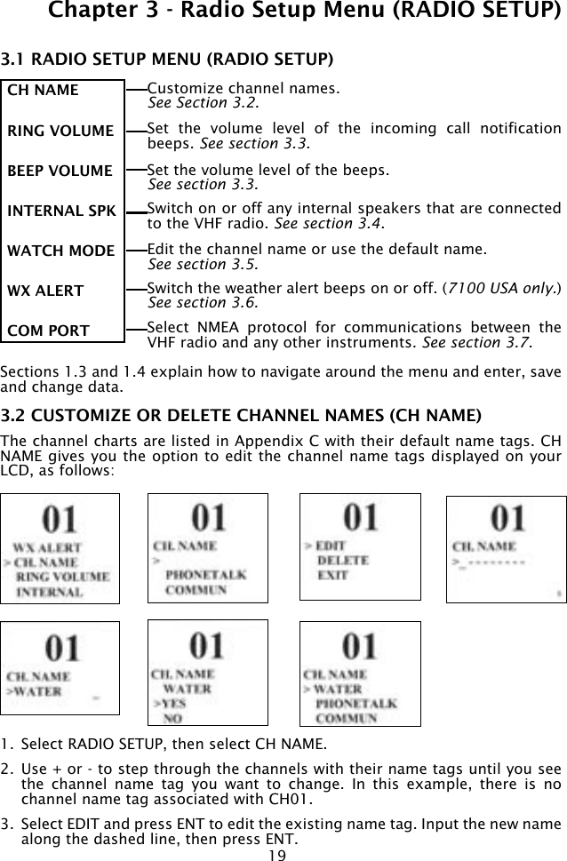 19Chapter 3 - Radio Setup Menu (RADIO SETUP)3.1 RADIO SETUP MENU (RADIO SETUP)Sections 1.3 and 1.4 explain how to navigate around the menu and enter, save and change data.3.2 CUSTOMIZE OR DELETE CHANNEL NAMES (CH NAME)The channel charts are listed in Appendix C with their default name tags. CH NAME gives you the option to edit the channel name tags displayed on your LCD, as follows:1.  Select RADIO SETUP, then select CH NAME.2.  Use + or - to step through the channels with their name tags until you see the  channel  name  tag  you  want  to  change.  In  this  example,  there  is  no channel name tag associated with CH01.3.  Select EDIT and press ENT to edit the existing name tag. Input the new name along the dashed line, then press ENT.CH NAME RING VOLUMEBEEP VOLUMEINTERNAL SPKWATCH MODE WX ALERT COM PORT Customize channel names.See Section 3.2.Switch the weather alert beeps on or off. (7100 USA only.) See section 3.6.Edit the channel name or use the default name. See section 3.5.Switch on or off any internal speakers that are connected to the VHF radio. See section 3.4.Select  NMEA  protocol  for  communications  between  the VHF radio and any other instruments. See section 3.7.Set the volume level of the beeps. See section 3.3.Set  the  volume  level  of  the  incoming  call  notification beeps. See section 3.3.