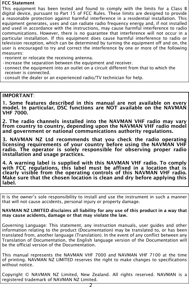 2IMPORTANT: 1.  Some  features  described  in  this  manual  are  not  available  on  every model.  In  particular,  DSC  functions  are  NOT  available  on  the  NAVMAN VHF 7000.2.  The  radio  channels  installed  into  the  NAVMAN  VHF  radio  may  vary from country to country, depending upon the NAVMAN VHF radio model and government or national communications authority regulations.3.  NAVMAN  NZ  Ltd  recommends  that  you  check  the  radio  operating licensing requirements of your  country before  using the  NAVMAN VHF radio.  The  operator  is  solely  responsible  for  observing  proper  radio installation and usage practices.4. A warning label is supplied with this NAVMAN VHF radio. To comply with  FCC  regulations,  this  label  must  be  affixed  in  a  location  that  is clearly  visible  from  the  operating  controls of this  NAVMAN  VHF  radio. Make sure that the chosen location is clean and dry before applying this label.It is the owner’s sole responsibility to install and use the instrument in such a manner that will not cause accidents, personal injury or property damage. NAVMAN NZ LIMITED disclaims all liability for any use of this product in a way that may cause acidents, damage or that may violate the law.Governing  Language: This  statement, any  instruction  manuals,  user  guides and  other information relating to the product (Documentation) may be translated to, or has been translated from, another language (Translation). In the event of any conflict between any Translation of Documentation, the English language version of the Documentation will be the official version of the Documentation.This  manual  represents  the  NAVMAN  VHF  7000  and  NAVMAN  VHF  7100  at  the  time of printing. NAVMAN NZ LIMITED reserves the right to make changes to specifications without notice.Copyright  ©  NAVMAN  NZ  Limited,  New  Zealand.  All  rights  reserved.  NAVMAN  is  a registered trademark of NAVMAN NZ Limited.FCC StatementThis  equipment  has  been tested  and  found  to  comply  with  the  limits  for  a  Class  B digital device, pursuant to  Part  15 of  FCC  Rules. These  limits  are  designed to  provide a  reasonable protection  against harmful  interference in  a residential  installation. This equipment generates, uses and can radiate radio frequency energy and, if not installed and used in accordance with the instructions, may cause harmful interference to radio communications.  However, there  is no  guarantee that  interference  will  not  occur in  a particular  installation.  If  this  equipment  does  cause  harmful  interference  to  radio  or television reception, which can be determined by turning the equipment off and on, the user is encouraged to try and correct the interference by one or more of the following measures:•reorient or relocate the receiving antenna.•increase the separation between the equipment and receiver.•connect the equipment into an outlet on a circuit different from that to which the  receiver is connected.•consult the dealer or an experienced radio/TV technician for help.