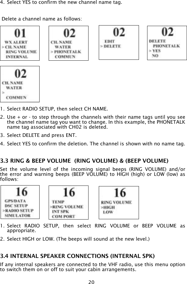 204.  Select YES to confirm the new channel name tag. Delete a channel name as follows:1.  Select RADIO SETUP, then select CH NAME.2.  Use + or - to step through the channels with their name tags until you see the channel name tag you want to change. In this example, the PHONETALK name tag associated with CH02 is deleted.3.  Select DELETE and press ENT. 4.  Select YES to confirm the deletion. The channel is shown with no name tag.3.3 RING &amp; BEEP VOLUME  (RING VOLUME) &amp; (BEEP VOLUME)Set  the  volume  level  of  the  incoming  signal  beeps  (RING  VOLUME)  and/or the error  and warning  beeps (BEEP  VOLUME) to  HIGH (high)  or LOW  (low) as follows:1.  Select  RADIO  SETUP,  then  select  RING  VOLUME  or  BEEP  VOLUME  as appropriate.2.  Select HIGH or LOW. (The beeps will sound at the new level.)3.4 INTERNAL SPEAKER CONNECTIONS (INTERNAL SPK)If any internal speakers are connected to the VHF radio, use this menu option to switch them on or off to suit your cabin arrangements.