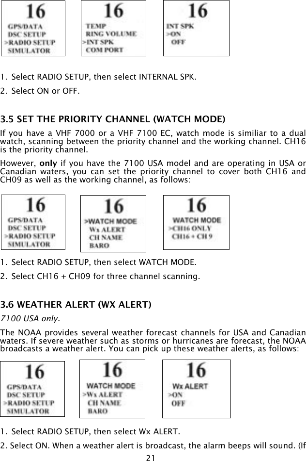 211.  Select RADIO SETUP, then select INTERNAL SPK.2.  Select ON or OFF.3.5 SET THE PRIORITY CHANNEL (WATCH MODE)If you have  a VHF 7000 or a  VHF 7100 EC, watch  mode is similiar to  a dual watch, scanning between the priority channel and the working channel. CH16 is the priority channel.However, only if you have the 7100 USA model and are operating in USA or Canadian  waters,  you  can  set  the  priority  channel  to  cover  both  CH16  and CH09 as well as the working channel, as follows:1.  Select RADIO SETUP, then select WATCH MODE.2.  Select CH16 + CH09 for three channel scanning.3.6 WEATHER ALERT (WX ALERT) 7100 USA only.The NOAA provides several weather forecast channels for USA and Canadian waters. If severe weather such as storms or hurricanes are forecast, the NOAA broadcasts a weather alert. You can pick up these weather alerts, as follows:1.  Select RADIO SETUP, then select Wx ALERT.2. Select ON. When a weather alert is broadcast, the alarm beeps will sound. (If 