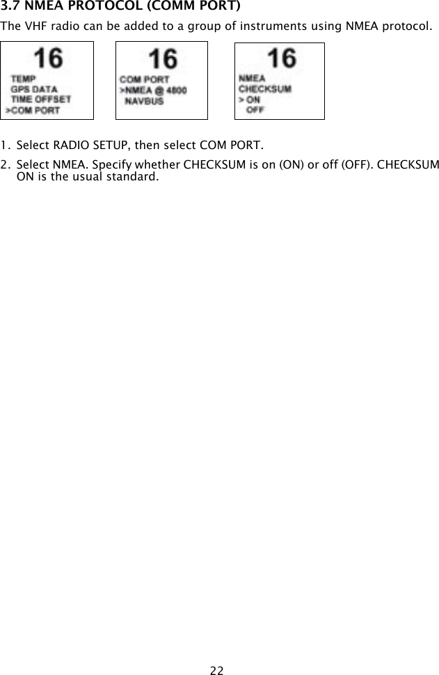 223.7 NMEA PROTOCOL (COMM PORT)The VHF radio can be added to a group of instruments using NMEA protocol.1.  Select RADIO SETUP, then select COM PORT.2.  Select NMEA. Specify whether CHECKSUM is on (ON) or off (OFF). CHECKSUM ON is the usual standard.