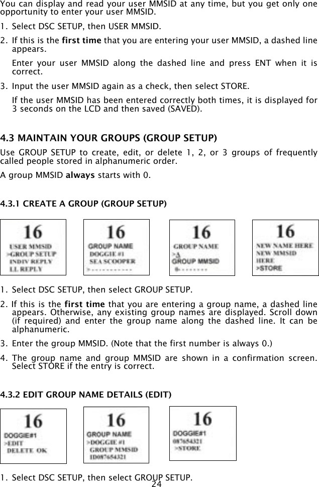 24You can display and read your user MMSID at any time, but you get only one opportunity to enter your user MMSID.1.  Select DSC SETUP, then USER MMSID. 2.  If this is the first time that you are entering your user MMSID, a dashed line appears.   Enter  your  user  MMSID  along  the  dashed  line  and  press  ENT  when  it  is correct.3.  Input the user MMSID again as a check, then select STORE.   If the user MMSID has been entered correctly both times, it is displayed for 3 seconds on the LCD and then saved (SAVED).4.3 MAINTAIN YOUR GROUPS (GROUP SETUP)Use  GROUP  SETUP  to  create,  edit,  or  delete  1,  2,  or  3  groups  of  frequently called people stored in alphanumeric order. A group MMSID always starts with 0.4.3.1 CREATE A GROUP (GROUP SETUP)1.  Select DSC SETUP, then select GROUP SETUP. 2. If this is the first time that you are entering a group name, a dashed line appears. Otherwise,  any existing group names  are displayed. Scroll  down (if  required)  and  enter  the  group  name  along  the  dashed  line.  It  can  be alphanumeric. 3.  Enter the group MMSID. (Note that the first number is always 0.)4.  The  group  name  and  group  MMSID  are  shown  in  a  confirmation  screen. Select STORE if the entry is correct.4.3.2 EDIT GROUP NAME DETAILS (EDIT)1.  Select DSC SETUP, then select GROUP SETUP.