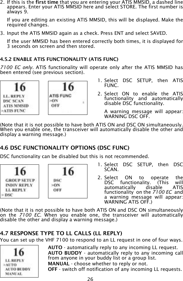 262.  If this is the first time that you are entering your ATIS MMSID, a dashed line appears. Enter your ATIS MMSID here and select STORE. The first number is always 9.  If you are editing an existing ATIS MMSID, this will be displayed. Make the required changes.3.  Input the ATIS MMSID again as a check. Press ENT and select SAVED.   If the user MMSID has been entered correctly both times, it is displayed for 3 seconds on screen and then stored.4.5.2 ENABLE ATIS FUNCTIONALITY (ATIS FUNC)7100  EC only.  ATIS  functionality will  operate only after  the ATIS  MMSID  has been entered (see previous section). 1.  Select  DSC  SETUP,  then  ATIS FUNC.2.  Select  ON  to  enable  the  ATIS functionality  and  automatically disable DSC functionality.   A  warning  message  will  appear: WARNING DSC OFF.(Note that it is not possible to have both ATIS ON and DSC ON simultaneously. When you enable one, the transceiver will automatically disable the other and display a warning message.)   4.6 DSC FUNCTIONALITY OPTIONS (DSC FUNC)DSC functionality can be disabled but this is not recommended. 1.  Select  DSC  SETUP,  then  DSC SCAN.2.  Select  ON  to  operate  the DSC  functionality.  (This  will automatically  disable  ATIS functionality  on the 7100 EC  and a  warning  message  will  appear: WARNING ATIS OFF.)(Note that it is not possible to have both ATIS ON and DSC ON simultaneously on  the  7100  EC.  When  you  enable  one,  the  transceiver  will  automatically disable the other and display a warning message.)   4.7 RESPONSE TYPE TO LL CALLS (LL REPLY)You can set up the VHF 7100 to respond to an LL request in one of four ways.AUTO - automatically reply to any incoming LL request.AUTO BUDDY -  automatically reply to any incoming call from anyone in your buddy list or a group list.MANUAL - choose whether to reply or not.OFF - switch off notification of any incoming LL requests.