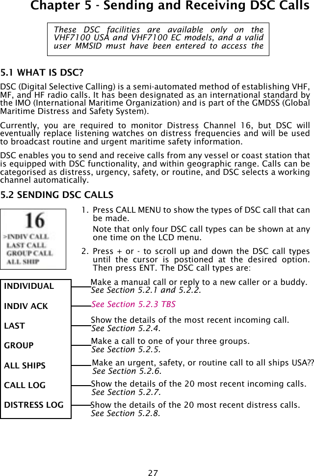 27Chapter 5 - Sending and Receiving DSC Calls5.1 WHAT IS DSC?DSC (Digital Selective Calling) is a semi-automated method of establishing VHF, MF, and HF radio calls. It has been designated as an international standard by the IMO (International Maritime Organization) and is part of the GMDSS (Global Maritime Distress and Safety System). Currently,  you  are  required  to  monitor  Distress  Channel  16,  but  DSC  will eventually replace listening watches on distress frequencies and will be used to broadcast routine and urgent maritime safety information. DSC enables you to send and receive calls from any vessel or coast station that is equipped with DSC functionality, and within geographic range. Calls can be categorised as distress, urgency, safety, or routine, and DSC selects a working channel automatically.5.2 SENDING DSC CALLS1.  Press CALL MENU to show the types of DSC call that can be made.   Note that only four DSC call types can be shown at any one time on the LCD menu.2.  Press + or - to scroll  up and  down the DSC call types until  the  cursor  is  postioned  at  the  desired  option. Then press ENT. The DSC call types are:These  DSC  facilities  are  available  only  on  the VHF7100 USA and VHF7100 EC models, and a valid user  MMSID  must  have  been  entered  to  access  the INDIVIDUALINDIV ACKLAST GROUPALL SHIPSCALL LOGDISTRESS LOGMake a manual call or reply to a new caller or a buddy.See Section 5.2.1 and 5.2.2.Make a call to one of your three groups. See Section 5.2.5.Show the details of the most recent incoming call.See Section 5.2.4.Make an urgent, safety, or routine call to all ships USA??See Section 5.2.6.Show the details of the 20 most recent incoming calls.See Section 5.2.7.Show the details of the 20 most recent distress calls.See Section 5.2.8.See Section 5.2.3 TBS