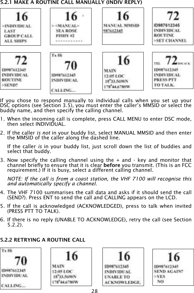 285.2.1 MAKE A ROUTINE CALL MANUALLY (INDIV REPLY)If  you  chose  to  respond  manually  to  individual  calls  when  you  set  up  your DSC options (see Section 3.5), you must enter the caller’s MMSID or select the buddy name, and then specify the calling channel.1.  When the incoming call is complete, press CALL MENU to enter DSC mode, then select INDIVIDUAL.2.  If the caller is not in your buddy list, select MANUAL MMSID and then enter the MMSID of the caller along the dashed line.   If the caller is in  your buddy list, just scroll  down the list of buddies  and select that buddy.3.  Now  specify  the  calling  channel  using  the  +  and  -  key  and  monitor  that channel briefly to ensure that it is clear before you transmit. (This is an FCC requirement.) If it is busy, select a different calling channel.  NOTE: If the call is from a coast station, the VHF 7100 will recognise this and automatically specify a channel.4.  The VHF 7100 summarises the call data and asks if it should send the call (SEND?). Press ENT to send the call and CALLING appears on the LCD. 5.  If  the call  is  acknowledged (ACKNOWLEDGED), press  to  talk when  invited (PRESS PTT TO TALK).6.  If there is no reply (UNABLE TO ACKNOWLEDGE), retry the call (see Section 5.2.2).5.2.2 RETRYING A ROUTINE CALL