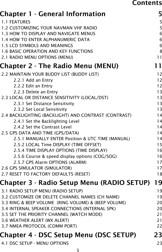 3ContentsChapter 1 - General Information  51.1 FEATURES  51.2 CUSTOMIZING YOUR NAVMAN VHF RADIO  51.3 HOW TO DISPLAY AND NAVIGATE MENUS  61.4 HOW TO ENTER ALPHANUMERIC DATA  61.5 LCD SYMBOLS AND MEANINGS  61.6 BASIC OPERATION AND KEY FUNCTIONS  82.1 RADIO MENU OPTIONS (MENU)   11Chapter 2 - The Radio Menu (MENU)  112.2 MAINTAIN YOUR BUDDY LIST (BUDDY LIST)  122.2.1 Add an Entry  122.2.2 Edit an Entry  122.2.3 Delete an Entry  132.3 LOCAL OR DISTANCE SENSITIVITY (LOCAL/DST)  132.3.1 Set Distance Sensitivity  132.3.2 Set Local Sensitivity  132.4 BACKLIGHTING (BACKLIGHT) AND CONTRAST (CONTRAST)  142.4.1 Set the Backlighting Level  142.4.2 Set the Contrast Level  142.5 GPS DATA AND TIME (GPS/DATA)  142.5.1 MANUALLY ENTER Position &amp; UTC TIME (MANUAL)  142.5.2 LOCAL Time DISPLAY (TIME OFFSET)  152.5.4 TIME DISPLAY OPTIONS (TIME DISPLAY)  162.5.6 Course &amp; speed display options (COG/SOG)  162.5.7 GPS Alarm OPTIONS (ALARM)   172.6 GPS SIMULATOR (SIMULATOR)  172.7 RESET TO FACTORY DEFAULTS (RESET)  18Chapter 3 - Radio Setup Menu (RADIO SETUP)  193.1 RADIO SETUP MENU (RADIO SETUP)  193.2 CUSTOMIZE OR DELETE CHANNEL NAMES (CH NAME)  193.3 RING &amp; BEEP VOLUME  (RING VOLUME) &amp; (BEEP VOLUME)  203.4 INTERNAL SPEAKER CONNECTIONS (INTERNAL SPK)  203.5 SET THE PRIORITY CHANNEL (WATCH MODE)  213.6 WEATHER ALERT (WX ALERT)   213.7 NMEA PROTOCOL (COMM PORT)  22Chapter 4 - DSC Setup Menu (DSC SETUP)  234.1 DSC SETUP - MENU OPTIONS  23