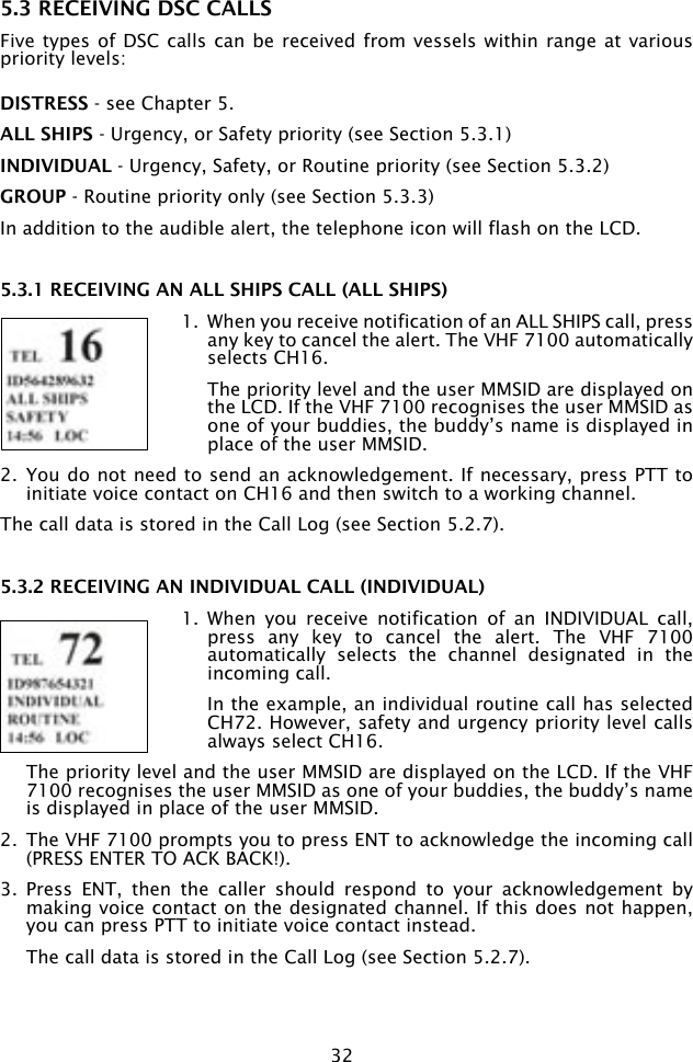 325.3 RECEIVING DSC CALLSFive types of DSC  calls can be  received from vessels within range  at various priority levels: DISTRESS - see Chapter 5.ALL SHIPS - Urgency, or Safety priority (see Section 5.3.1)INDIVIDUAL - Urgency, Safety, or Routine priority (see Section 5.3.2)GROUP - Routine priority only (see Section 5.3.3)In addition to the audible alert, the telephone icon will flash on the LCD. 5.3.1 RECEIVING AN ALL SHIPS CALL (ALL SHIPS)1.  When you receive notification of an ALL SHIPS call, press any key to cancel the alert. The VHF 7100 automatically selects CH16.  The priority level and the user MMSID are displayed on the LCD. If the VHF 7100 recognises the user MMSID as one of your buddies, the buddy’s name is displayed in place of the user MMSID.2.  You do not need to send an acknowledgement. If necessary, press PTT to initiate voice contact on CH16 and then switch to a working channel.The call data is stored in the Call Log (see Section 5.2.7). 5.3.2 RECEIVING AN INDIVIDUAL CALL (INDIVIDUAL)1.  When  you  receive  notification  of  an  INDIVIDUAL  call, press  any  key  to  cancel  the  alert.  The  VHF  7100 automatically  selects  the  channel  designated  in  the incoming call.   In the example, an individual routine call has selected CH72. However, safety and urgency priority level calls always select CH16.  The priority level and the user MMSID are displayed on the LCD. If the VHF 7100 recognises the user MMSID as one of your buddies, the buddy’s name is displayed in place of the user MMSID.2.  The VHF 7100 prompts you to press ENT to acknowledge the incoming call (PRESS ENTER TO ACK BACK!). 3.  Press  ENT,  then  the  caller  should  respond  to  your  acknowledgement  by making voice contact on the designated channel. If this does not happen, you can press PTT to initiate voice contact instead.  The call data is stored in the Call Log (see Section 5.2.7).