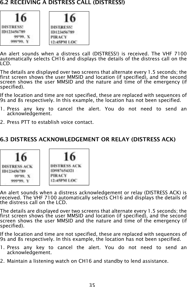 356.2 RECEIVING A DISTRESS CALL (DISTRESS!) An  alert  sounds  when  a  distress  call  (DISTRESS!)  is  received.  The  VHF 7100 automatically selects CH16 and displays the details of the distress call on the LCD.The details are displayed over two screens that alternate every 1.5 seconds; the first screen shows the user MMSID and location (if specified), and the second screen shows  the user MMSID  and the nature and time  of the emergency  (if specified).If the location and time are not specified, these are replaced with sequences of 9s and 8s respectively. In this example, the location has not been specified.1.  Press  any  key  to  cancel  the  alert.  You  do  not  need  to  send  an acknowledgement.2.  Press PTT to establish voice contact.6.3 DISTRESS ACKNOWLEDGEMENT OR RELAY (DISTRESS ACK) An alert sounds when a distress acknowledgement or relay (DISTRESS ACK) is received. The VHF 7100 automatically selects CH16 and displays the details of the distress call on the LCD.The details are displayed over two screens that alternate every 1.5 seconds; the first screen shows the user MMSID and location (if specified), and the second screen shows  the user MMSID  and the nature and time  of the emergency  (if specified).If the location and time are not specified, these are replaced with sequences of 9s and 8s respectively. In this example, the location has not been specified.1.  Press  any  key  to  cancel  the  alert.  You  do  not  need  to  send  an acknowledgement.2.  Maintain a listening watch on CH16 and standby to lend assistance.