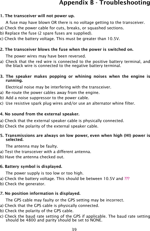 39Appendix B - Troubleshooting1. The transceiver will not power up.  A fuse may have blown OR there is no voltage getting to the transceiver.a) Check the power cable for cuts, breaks, or squashed sections.b) Replace the fuse (2 spare fuses are supplied).c) Check the battery voltage. This must be greater than 10.5V.2. The transceiver blows the fuse when the power is switched on.  The power wires may have been reversed. a)  Check that the red wire is connected to the positive battery terminal, and the black wire is connected to the negative battery terminal.3.  The  speaker  makes  popping  or  whining  noises  when  the  engine  is running.  Electrical noise may be interfering with the transceiver.a)  Re-route the power cables away from the engine.b)  Add a noise suppressor to the power cable.c)  Use resistive spark plug wires and/or use an alternator whine filter.4. No sound from the external speaker.a) Check that the external speaker cable is physically connected.b) Check the polarity of the external speaker cable.5. Transmissions are always on low power, even when high (HI) power is  selected.  The antenna may be faulty.a) Test the transceiver with a different antenna.b) Have the antenna checked out.6. Battery symbol is displayed.  The power supply is too low or too high.a) Check the battery voltage. This should be between 10.5V and ???b) Check the generator.7. No position information is displayed.  The GPS cable may faulty or the GPS setting may be incorrect. a) Check that the GPS cable is physically connected.b) Check the polarity of the GPS cable.c) Check the baud rate setting of the GPS if applicable. The baud rate setting should be 4800 and parity should be set to NONE.