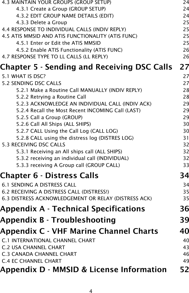 44.3 MAINTAIN YOUR GROUPS (GROUP SETUP)  244.3.1 Create a Group (GROUP SETUP)  244.3.2 EDIT GROUP NAME DETAILS (EDIT)  244.3.3 Delete a Group  254.4 RESPONSE TO INDIVIDUAL CALLS (INDIV REPLY)  254.5 ATIS MMSID AND ATIS FUNCTIONALITY (ATIS FUNC)  254.5.1 Enter or Edit the ATIS MMSID  254.5.2 Enable ATIS Functionality (ATIS FUNC)  264.7 RESPONSE TYPE TO LL CALLS (LL REPLY)  26Chapter 5 - Sending and Receiving DSC Calls  275.1 WHAT IS DSC?  275.2 SENDING DSC CALLS  275.2.1 Make a Routine Call MANUALLY (INDIV REPLY)  285.2.2 Retrying a Routine Call  285.2.3 ACKNOWLEDGE AN INDIVIDUAL CALL (INDIV ACK)  295.2.4 Recall the Most Recent INCOMING Call (LAST)  295.2.5 Call a Group (GROUP)  295.2.6 Call All Ships (ALL SHIPS)  305.2.7 CALL Using the Call Log (CALL LOG)  305.2.8 CALL using the distress log (DISTRES LOG)  315.3 RECEIVING DSC CALLS  325.3.1 Receiving an All ships call (ALL SHIPS)  325.3.2 receiving an individual call (INDIVIDUAL)  325.3.3 receiving A Group call (GROUP CALL)  33Chapter 6 - Distress Calls  346.1 SENDING A DISTRESS CALL   346.2 RECEIVING A DISTRESS CALL (DISTRESS!)  356.3 DISTRESS ACKNOWLEDGEMENT OR RELAY (DISTRESS ACK)   35Appendix A - Technical Specifications  36Appendix B - Troubleshooting  39Appendix C - VHF Marine Channel Charts  40C.1 INTERNATIONAL CHANNEL CHART  40C.2 USA CHANNEL CHART  43C.3 CANADA CHANNEL CHART  46C.4 EC CHANNEL CHART  49Appendix D - MMSID &amp; License Information  52