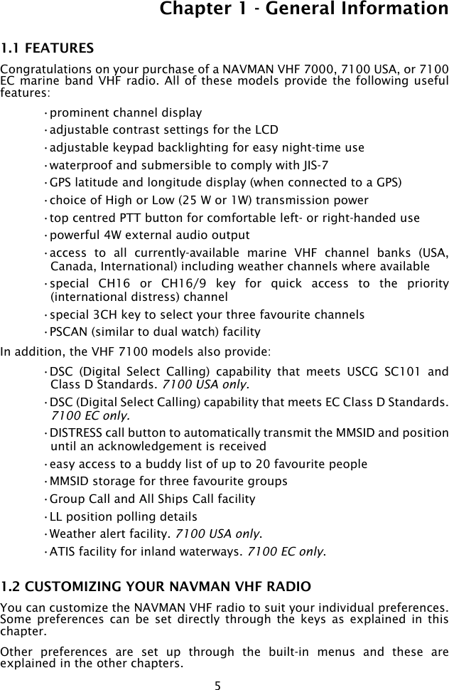 5Chapter 1 - General Information1.1 FEATURESCongratulations on your purchase of a NAVMAN VHF 7000, 7100 USA, or 7100 EC marine  band VHF radio.  All of  these models provide  the following useful features:•prominent channel display •adjustable contrast settings for the LCD•adjustable keypad backlighting for easy night-time use•waterproof and submersible to comply with JIS-7•GPS latitude and longitude display (when connected to a GPS)•choice of High or Low (25 W or 1W) transmission power•top centred PTT button for comfortable left- or right-handed use•powerful 4W external audio output•access  to  all  currently-available  marine  VHF  channel  banks  (USA, Canada, International) including weather channels where available•special  CH16  or  CH16/9  key  for  quick  access  to  the  priority (international distress) channel•special 3CH key to select your three favourite channels•PSCAN (similar to dual watch) facilityIn addition, the VHF 7100 models also provide:•DSC  (Digital  Select  Calling)  capability  that  meets  USCG  SC101  and Class D Standards. 7100 USA only.•DSC (Digital Select Calling) capability that meets EC Class D Standards. 7100 EC only.•DISTRESS call button to automatically transmit the MMSID and position until an acknowledgement is received•easy access to a buddy list of up to 20 favourite people•MMSID storage for three favourite groups •Group Call and All Ships Call facility•LL position polling details•Weather alert facility. 7100 USA only.•ATIS facility for inland waterways. 7100 EC only.1.2 CUSTOMIZING YOUR NAVMAN VHF RADIOYou can customize the NAVMAN VHF radio to suit your individual preferences. Some  preferences  can  be  set  directly  through  the  keys  as  explained  in  this chapter.Other  preferences  are  set  up  through  the  built-in  menus  and  these  are explained in the other chapters.