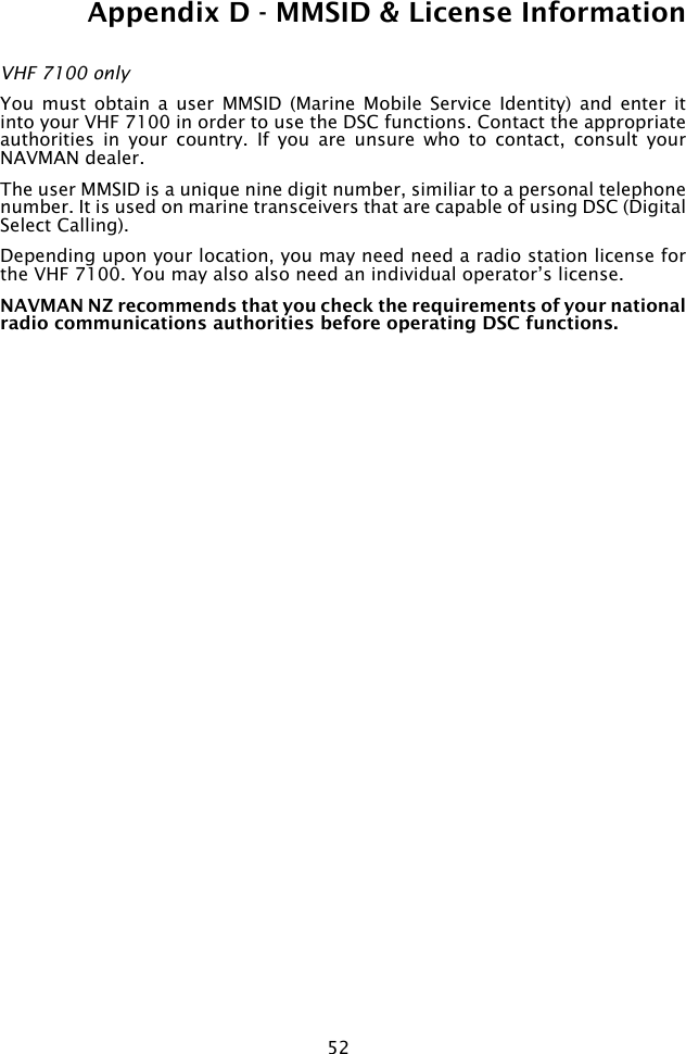 52Appendix D - MMSID &amp; License InformationVHF 7100 onlyYou  must obtain  a  user  MMSID  (Marine Mobile  Service  Identity)  and enter  it into your VHF 7100 in order to use the DSC functions. Contact the appropriate authorities  in  your  country.  If  you  are  unsure  who  to  contact,  consult  your NAVMAN dealer.The user MMSID is a unique nine digit number, similiar to a personal telephone number. It is used on marine transceivers that are capable of using DSC (Digital Select Calling).Depending upon your location, you may need need a radio station license for the VHF 7100. You may also also need an individual operator’s license. NAVMAN NZ recommends that you check the requirements of your national radio communications authorities before operating DSC functions. 