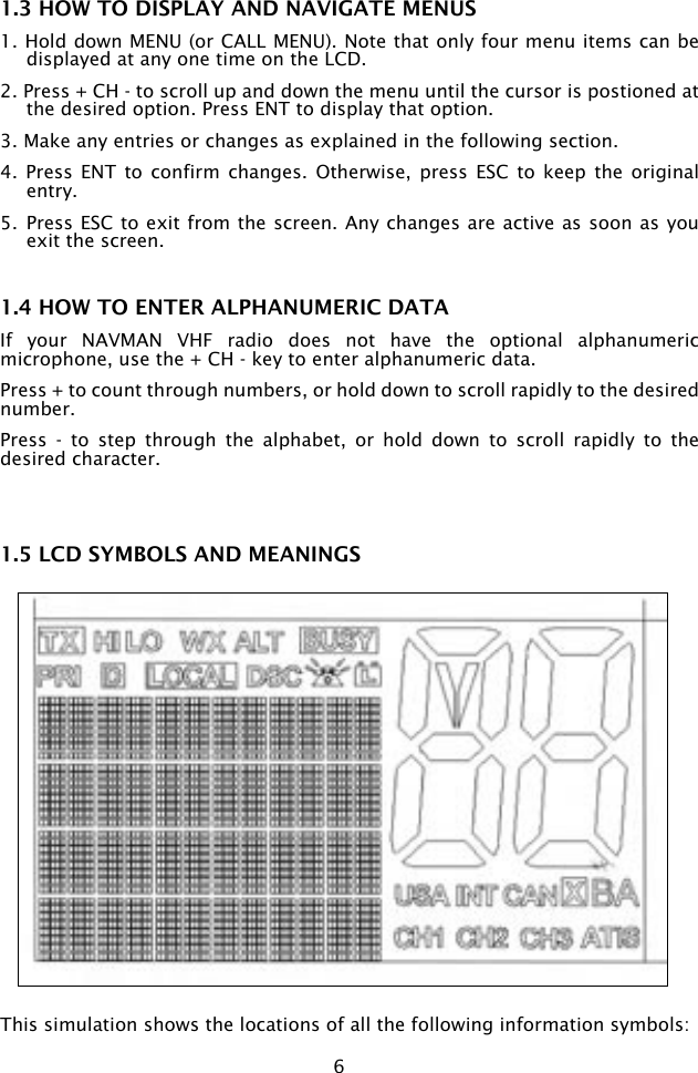 61.3 HOW TO DISPLAY AND NAVIGATE MENUS1. Hold down MENU (or CALL MENU). Note that only four menu items can be displayed at any one time on the LCD.2. Press + CH - to scroll up and down the menu until the cursor is postioned at the desired option. Press ENT to display that option.3. Make any entries or changes as explained in the following section. 4.  Press ENT  to  confirm changes.  Otherwise,  press  ESC to  keep  the original entry. 5.  Press ESC to exit from the screen. Any changes are active as soon as you exit the screen.1.4 HOW TO ENTER ALPHANUMERIC DATAIf  your  NAVMAN  VHF  radio  does  not  have  the  optional  alphanumeric microphone, use the + CH - key to enter alphanumeric data.Press + to count through numbers, or hold down to scroll rapidly to the desired number.Press  -  to  step  through  the  alphabet,  or  hold  down  to  scroll  rapidly  to  the desired character.1.5 LCD SYMBOLS AND MEANINGSThis simulation shows the locations of all the following information symbols: