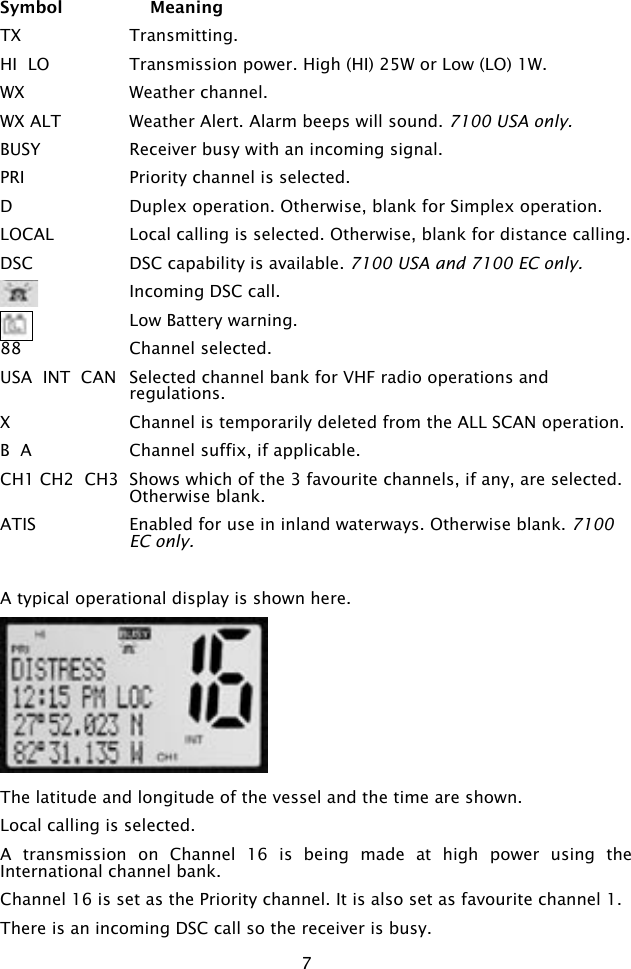 7Symbol    MeaningTX  Transmitting.  HI  LO  Transmission power. High (HI) 25W or Low (LO) 1W.WX  Weather channel.WX ALT  Weather Alert. Alarm beeps will sound. 7100 USA only.BUSY  Receiver busy with an incoming signal.PRI  Priority channel is selected.D  Duplex operation. Otherwise, blank for Simplex operation.LOCAL  Local calling is selected. Otherwise, blank for distance calling.DSC  DSC capability is available. 7100 USA and 7100 EC only.    Incoming DSC call.   Low Battery warning.88  Channel selected. USA  INT  CAN  Selected channel bank for VHF radio operations and regulations.X  Channel is temporarily deleted from the ALL SCAN operation.B  A  Channel suffix, if applicable.CH1 CH2  CH3  Shows which of the 3 favourite channels, if any, are selected. Otherwise blank.ATIS  Enabled for use in inland waterways. Otherwise blank. 7100 EC only.  A typical operational display is shown here. The latitude and longitude of the vessel and the time are shown. Local calling is selected. A  transmission  on  Channel  16  is  being  made  at  high  power  using  the International channel bank. Channel 16 is set as the Priority channel. It is also set as favourite channel 1.There is an incoming DSC call so the receiver is busy.
